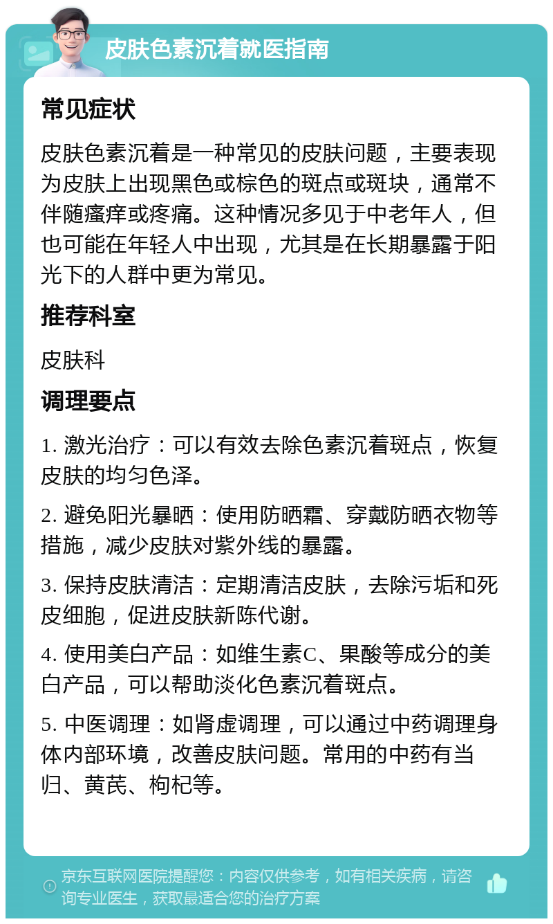 皮肤色素沉着就医指南 常见症状 皮肤色素沉着是一种常见的皮肤问题，主要表现为皮肤上出现黑色或棕色的斑点或斑块，通常不伴随瘙痒或疼痛。这种情况多见于中老年人，但也可能在年轻人中出现，尤其是在长期暴露于阳光下的人群中更为常见。 推荐科室 皮肤科 调理要点 1. 激光治疗：可以有效去除色素沉着斑点，恢复皮肤的均匀色泽。 2. 避免阳光暴晒：使用防晒霜、穿戴防晒衣物等措施，减少皮肤对紫外线的暴露。 3. 保持皮肤清洁：定期清洁皮肤，去除污垢和死皮细胞，促进皮肤新陈代谢。 4. 使用美白产品：如维生素C、果酸等成分的美白产品，可以帮助淡化色素沉着斑点。 5. 中医调理：如肾虚调理，可以通过中药调理身体内部环境，改善皮肤问题。常用的中药有当归、黄芪、枸杞等。