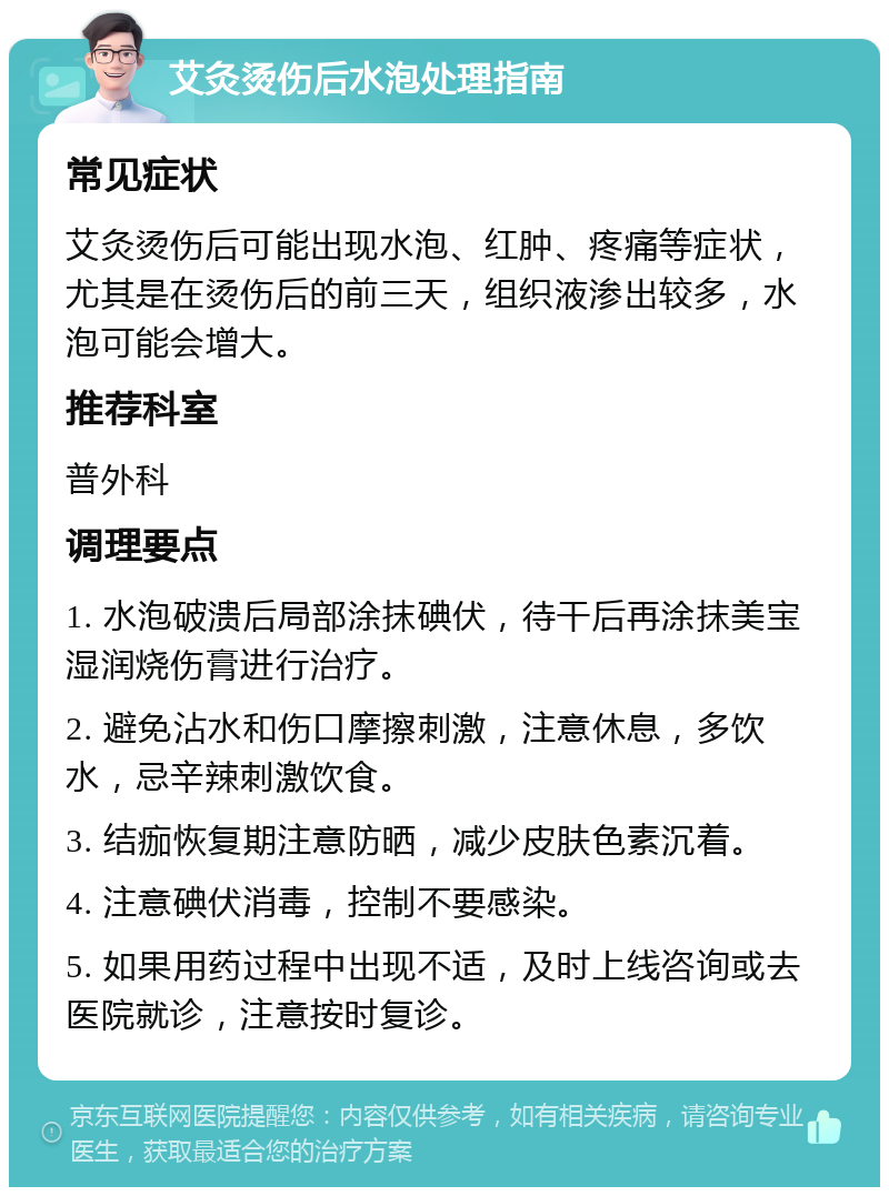 艾灸烫伤后水泡处理指南 常见症状 艾灸烫伤后可能出现水泡、红肿、疼痛等症状，尤其是在烫伤后的前三天，组织液渗出较多，水泡可能会增大。 推荐科室 普外科 调理要点 1. 水泡破溃后局部涂抹碘伏，待干后再涂抹美宝湿润烧伤膏进行治疗。 2. 避免沾水和伤口摩擦刺激，注意休息，多饮水，忌辛辣刺激饮食。 3. 结痂恢复期注意防晒，减少皮肤色素沉着。 4. 注意碘伏消毒，控制不要感染。 5. 如果用药过程中出现不适，及时上线咨询或去医院就诊，注意按时复诊。