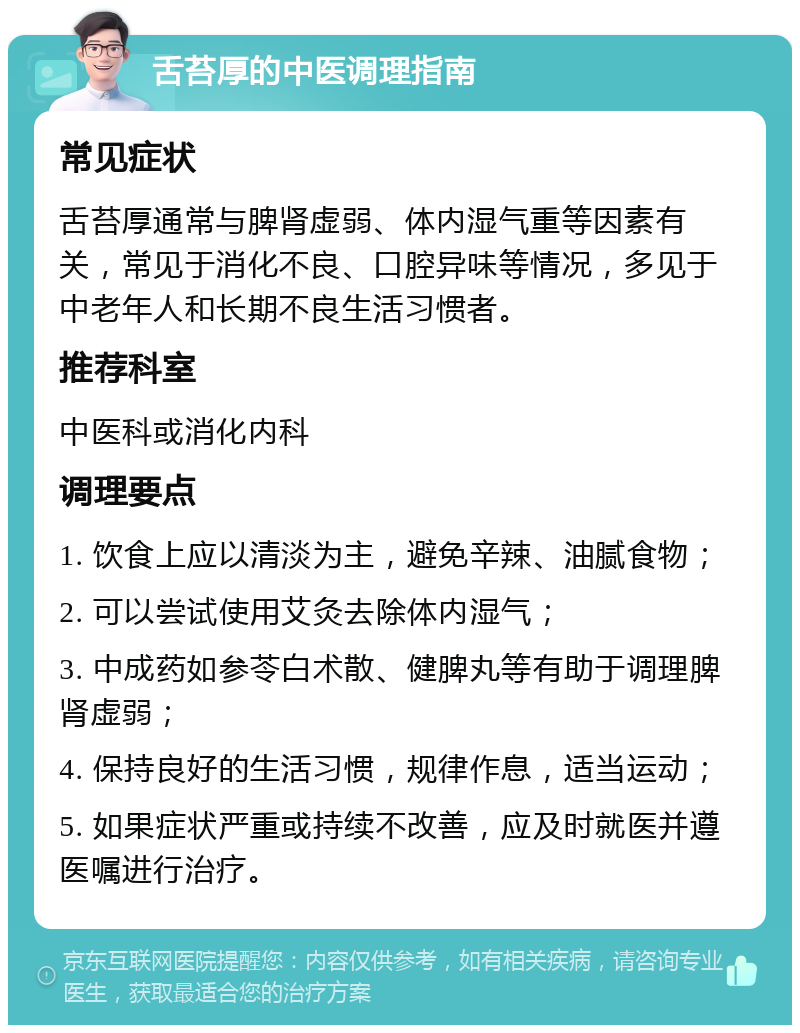 舌苔厚的中医调理指南 常见症状 舌苔厚通常与脾肾虚弱、体内湿气重等因素有关，常见于消化不良、口腔异味等情况，多见于中老年人和长期不良生活习惯者。 推荐科室 中医科或消化内科 调理要点 1. 饮食上应以清淡为主，避免辛辣、油腻食物； 2. 可以尝试使用艾灸去除体内湿气； 3. 中成药如参苓白术散、健脾丸等有助于调理脾肾虚弱； 4. 保持良好的生活习惯，规律作息，适当运动； 5. 如果症状严重或持续不改善，应及时就医并遵医嘱进行治疗。