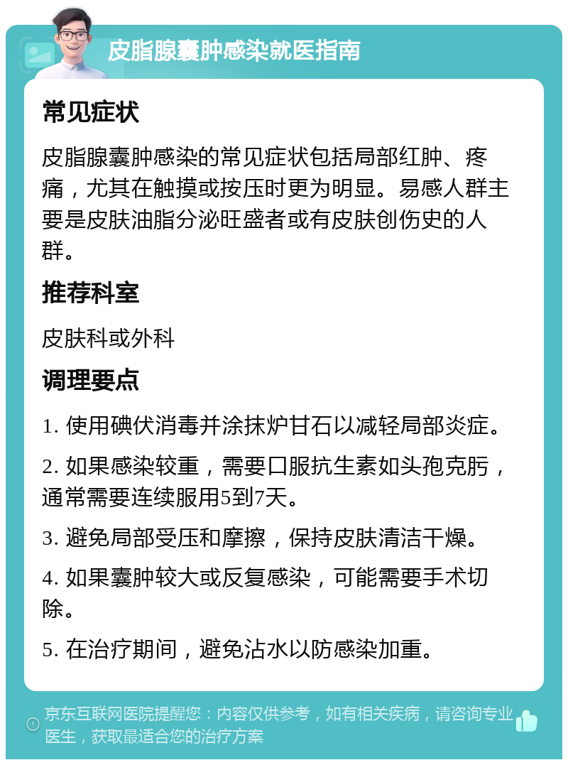 皮脂腺囊肿感染就医指南 常见症状 皮脂腺囊肿感染的常见症状包括局部红肿、疼痛，尤其在触摸或按压时更为明显。易感人群主要是皮肤油脂分泌旺盛者或有皮肤创伤史的人群。 推荐科室 皮肤科或外科 调理要点 1. 使用碘伏消毒并涂抹炉甘石以减轻局部炎症。 2. 如果感染较重，需要口服抗生素如头孢克肟，通常需要连续服用5到7天。 3. 避免局部受压和摩擦，保持皮肤清洁干燥。 4. 如果囊肿较大或反复感染，可能需要手术切除。 5. 在治疗期间，避免沾水以防感染加重。