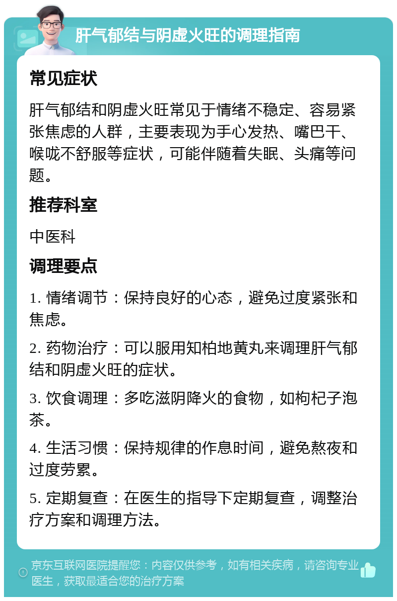 肝气郁结与阴虚火旺的调理指南 常见症状 肝气郁结和阴虚火旺常见于情绪不稳定、容易紧张焦虑的人群，主要表现为手心发热、嘴巴干、喉咙不舒服等症状，可能伴随着失眠、头痛等问题。 推荐科室 中医科 调理要点 1. 情绪调节：保持良好的心态，避免过度紧张和焦虑。 2. 药物治疗：可以服用知柏地黄丸来调理肝气郁结和阴虚火旺的症状。 3. 饮食调理：多吃滋阴降火的食物，如枸杞子泡茶。 4. 生活习惯：保持规律的作息时间，避免熬夜和过度劳累。 5. 定期复查：在医生的指导下定期复查，调整治疗方案和调理方法。