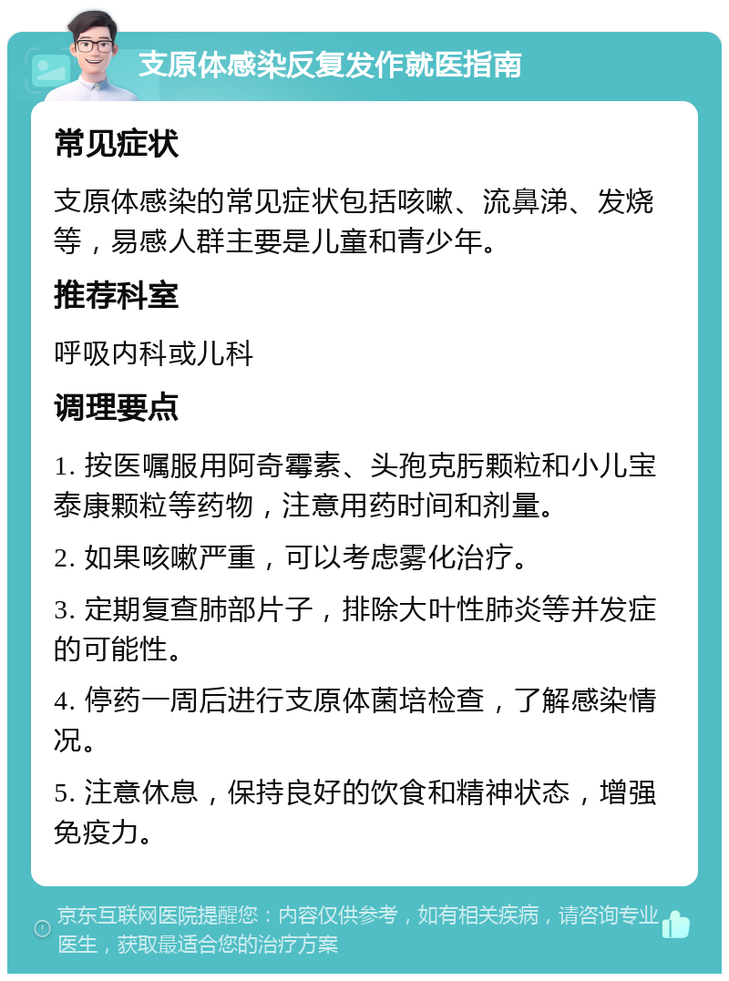 支原体感染反复发作就医指南 常见症状 支原体感染的常见症状包括咳嗽、流鼻涕、发烧等，易感人群主要是儿童和青少年。 推荐科室 呼吸内科或儿科 调理要点 1. 按医嘱服用阿奇霉素、头孢克肟颗粒和小儿宝泰康颗粒等药物，注意用药时间和剂量。 2. 如果咳嗽严重，可以考虑雾化治疗。 3. 定期复查肺部片子，排除大叶性肺炎等并发症的可能性。 4. 停药一周后进行支原体菌培检查，了解感染情况。 5. 注意休息，保持良好的饮食和精神状态，增强免疫力。