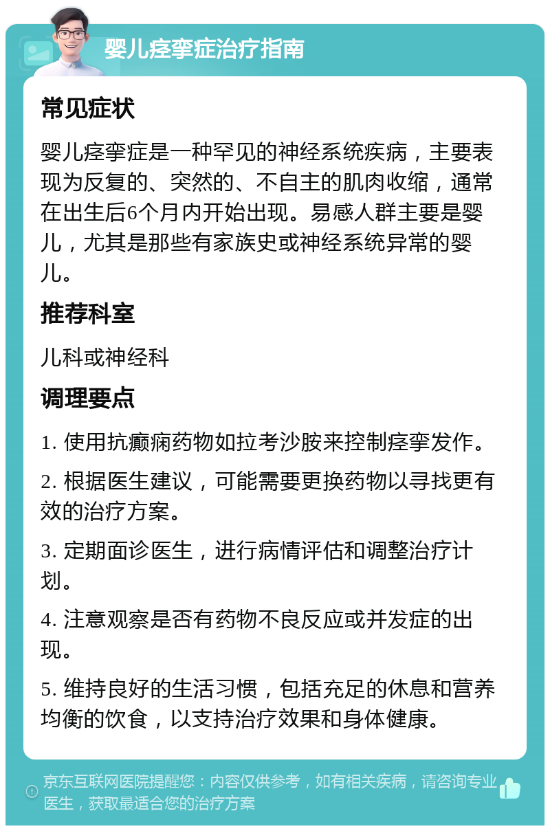 婴儿痉挛症治疗指南 常见症状 婴儿痉挛症是一种罕见的神经系统疾病，主要表现为反复的、突然的、不自主的肌肉收缩，通常在出生后6个月内开始出现。易感人群主要是婴儿，尤其是那些有家族史或神经系统异常的婴儿。 推荐科室 儿科或神经科 调理要点 1. 使用抗癫痫药物如拉考沙胺来控制痉挛发作。 2. 根据医生建议，可能需要更换药物以寻找更有效的治疗方案。 3. 定期面诊医生，进行病情评估和调整治疗计划。 4. 注意观察是否有药物不良反应或并发症的出现。 5. 维持良好的生活习惯，包括充足的休息和营养均衡的饮食，以支持治疗效果和身体健康。