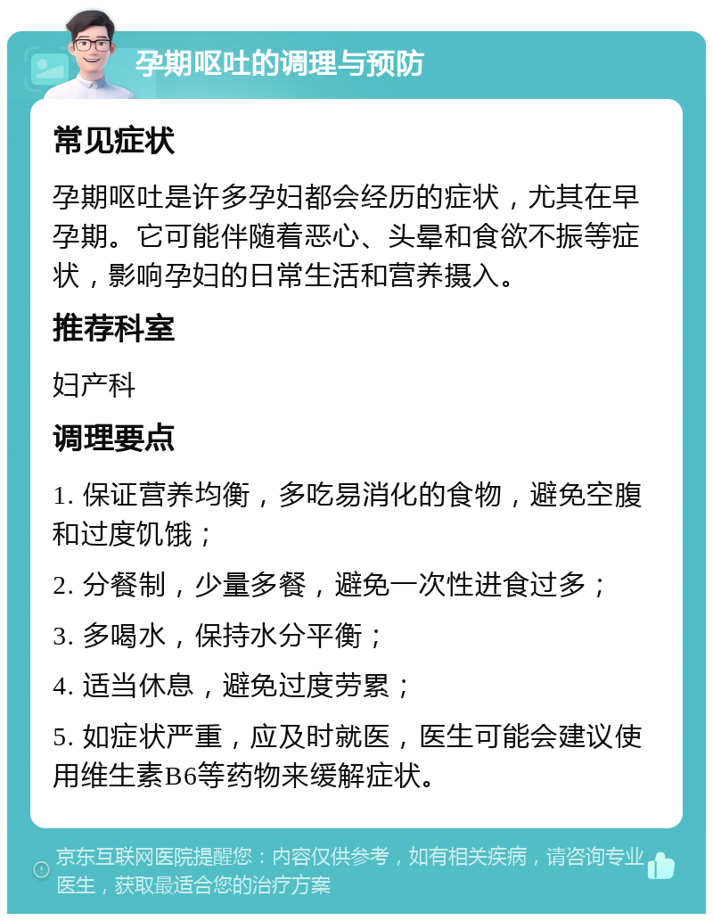 孕期呕吐的调理与预防 常见症状 孕期呕吐是许多孕妇都会经历的症状，尤其在早孕期。它可能伴随着恶心、头晕和食欲不振等症状，影响孕妇的日常生活和营养摄入。 推荐科室 妇产科 调理要点 1. 保证营养均衡，多吃易消化的食物，避免空腹和过度饥饿； 2. 分餐制，少量多餐，避免一次性进食过多； 3. 多喝水，保持水分平衡； 4. 适当休息，避免过度劳累； 5. 如症状严重，应及时就医，医生可能会建议使用维生素B6等药物来缓解症状。