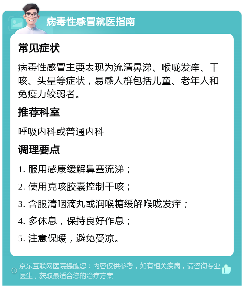 病毒性感冒就医指南 常见症状 病毒性感冒主要表现为流清鼻涕、喉咙发痒、干咳、头晕等症状，易感人群包括儿童、老年人和免疫力较弱者。 推荐科室 呼吸内科或普通内科 调理要点 1. 服用感康缓解鼻塞流涕； 2. 使用克咳胶囊控制干咳； 3. 含服清咽滴丸或润喉糖缓解喉咙发痒； 4. 多休息，保持良好作息； 5. 注意保暖，避免受凉。