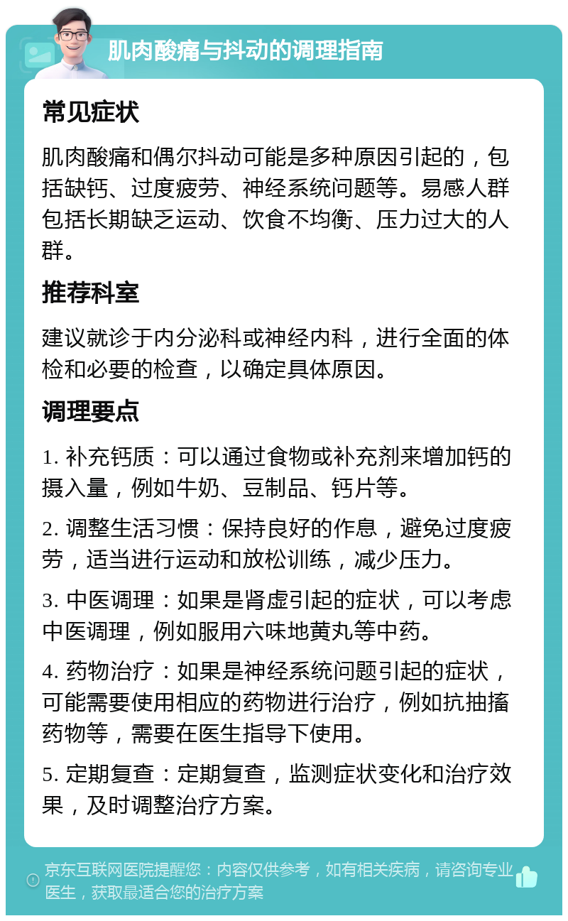 肌肉酸痛与抖动的调理指南 常见症状 肌肉酸痛和偶尔抖动可能是多种原因引起的，包括缺钙、过度疲劳、神经系统问题等。易感人群包括长期缺乏运动、饮食不均衡、压力过大的人群。 推荐科室 建议就诊于内分泌科或神经内科，进行全面的体检和必要的检查，以确定具体原因。 调理要点 1. 补充钙质：可以通过食物或补充剂来增加钙的摄入量，例如牛奶、豆制品、钙片等。 2. 调整生活习惯：保持良好的作息，避免过度疲劳，适当进行运动和放松训练，减少压力。 3. 中医调理：如果是肾虚引起的症状，可以考虑中医调理，例如服用六味地黄丸等中药。 4. 药物治疗：如果是神经系统问题引起的症状，可能需要使用相应的药物进行治疗，例如抗抽搐药物等，需要在医生指导下使用。 5. 定期复查：定期复查，监测症状变化和治疗效果，及时调整治疗方案。