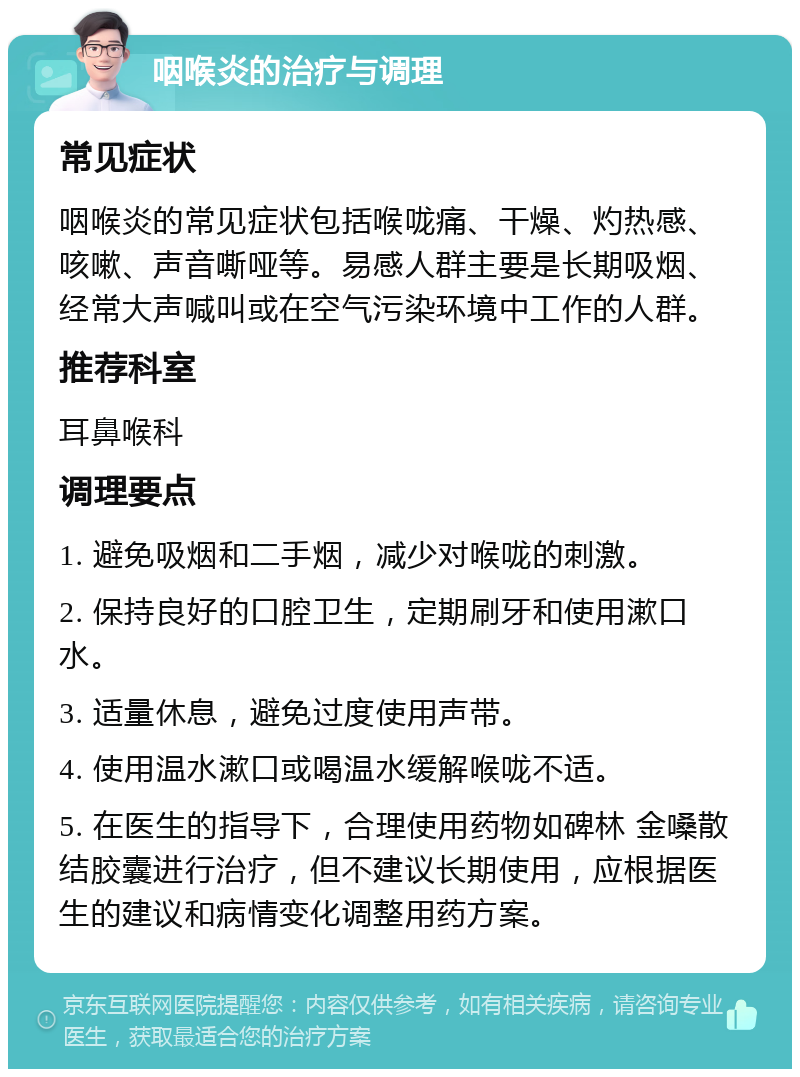 咽喉炎的治疗与调理 常见症状 咽喉炎的常见症状包括喉咙痛、干燥、灼热感、咳嗽、声音嘶哑等。易感人群主要是长期吸烟、经常大声喊叫或在空气污染环境中工作的人群。 推荐科室 耳鼻喉科 调理要点 1. 避免吸烟和二手烟，减少对喉咙的刺激。 2. 保持良好的口腔卫生，定期刷牙和使用漱口水。 3. 适量休息，避免过度使用声带。 4. 使用温水漱口或喝温水缓解喉咙不适。 5. 在医生的指导下，合理使用药物如碑林 金嗓散结胶囊进行治疗，但不建议长期使用，应根据医生的建议和病情变化调整用药方案。