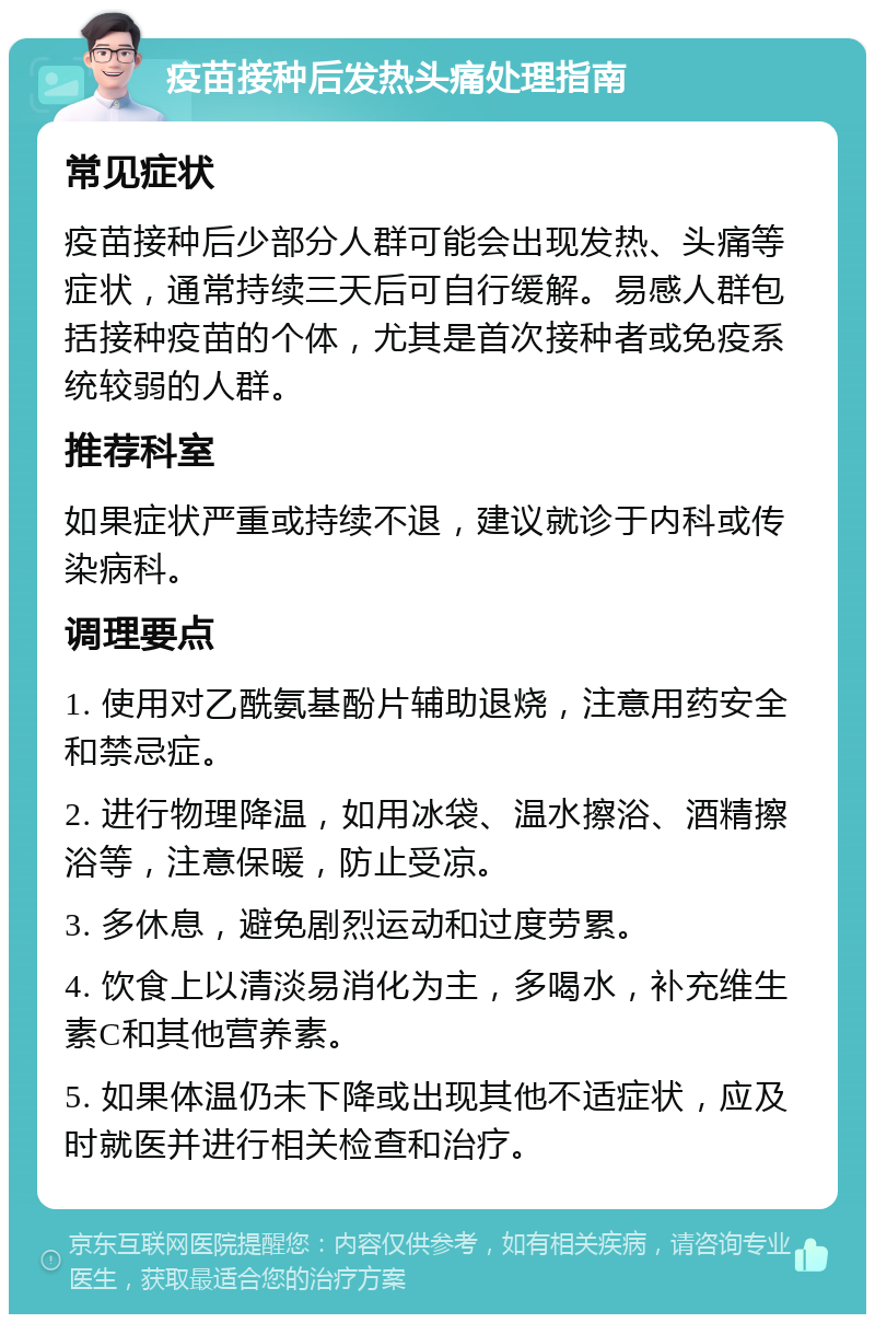 疫苗接种后发热头痛处理指南 常见症状 疫苗接种后少部分人群可能会出现发热、头痛等症状，通常持续三天后可自行缓解。易感人群包括接种疫苗的个体，尤其是首次接种者或免疫系统较弱的人群。 推荐科室 如果症状严重或持续不退，建议就诊于内科或传染病科。 调理要点 1. 使用对乙酰氨基酚片辅助退烧，注意用药安全和禁忌症。 2. 进行物理降温，如用冰袋、温水擦浴、酒精擦浴等，注意保暖，防止受凉。 3. 多休息，避免剧烈运动和过度劳累。 4. 饮食上以清淡易消化为主，多喝水，补充维生素C和其他营养素。 5. 如果体温仍未下降或出现其他不适症状，应及时就医并进行相关检查和治疗。