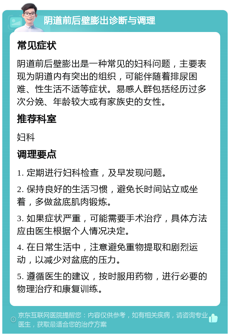 阴道前后壁膨出诊断与调理 常见症状 阴道前后壁膨出是一种常见的妇科问题，主要表现为阴道内有突出的组织，可能伴随着排尿困难、性生活不适等症状。易感人群包括经历过多次分娩、年龄较大或有家族史的女性。 推荐科室 妇科 调理要点 1. 定期进行妇科检查，及早发现问题。 2. 保持良好的生活习惯，避免长时间站立或坐着，多做盆底肌肉锻炼。 3. 如果症状严重，可能需要手术治疗，具体方法应由医生根据个人情况决定。 4. 在日常生活中，注意避免重物提取和剧烈运动，以减少对盆底的压力。 5. 遵循医生的建议，按时服用药物，进行必要的物理治疗和康复训练。