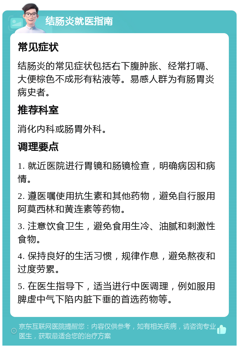 结肠炎就医指南 常见症状 结肠炎的常见症状包括右下腹肿胀、经常打嗝、大便棕色不成形有粘液等。易感人群为有肠胃炎病史者。 推荐科室 消化内科或肠胃外科。 调理要点 1. 就近医院进行胃镜和肠镜检查，明确病因和病情。 2. 遵医嘱使用抗生素和其他药物，避免自行服用阿莫西林和黄连素等药物。 3. 注意饮食卫生，避免食用生冷、油腻和刺激性食物。 4. 保持良好的生活习惯，规律作息，避免熬夜和过度劳累。 5. 在医生指导下，适当进行中医调理，例如服用脾虚中气下陷内脏下垂的首选药物等。