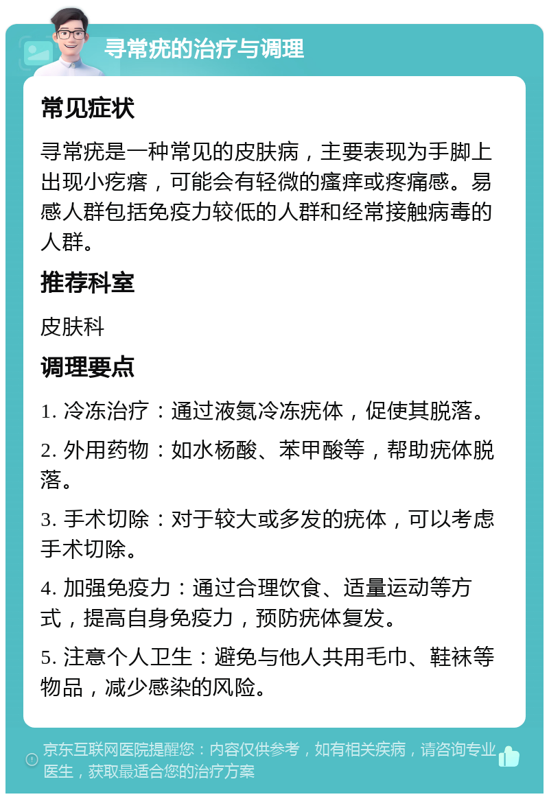 寻常疣的治疗与调理 常见症状 寻常疣是一种常见的皮肤病，主要表现为手脚上出现小疙瘩，可能会有轻微的瘙痒或疼痛感。易感人群包括免疫力较低的人群和经常接触病毒的人群。 推荐科室 皮肤科 调理要点 1. 冷冻治疗：通过液氮冷冻疣体，促使其脱落。 2. 外用药物：如水杨酸、苯甲酸等，帮助疣体脱落。 3. 手术切除：对于较大或多发的疣体，可以考虑手术切除。 4. 加强免疫力：通过合理饮食、适量运动等方式，提高自身免疫力，预防疣体复发。 5. 注意个人卫生：避免与他人共用毛巾、鞋袜等物品，减少感染的风险。