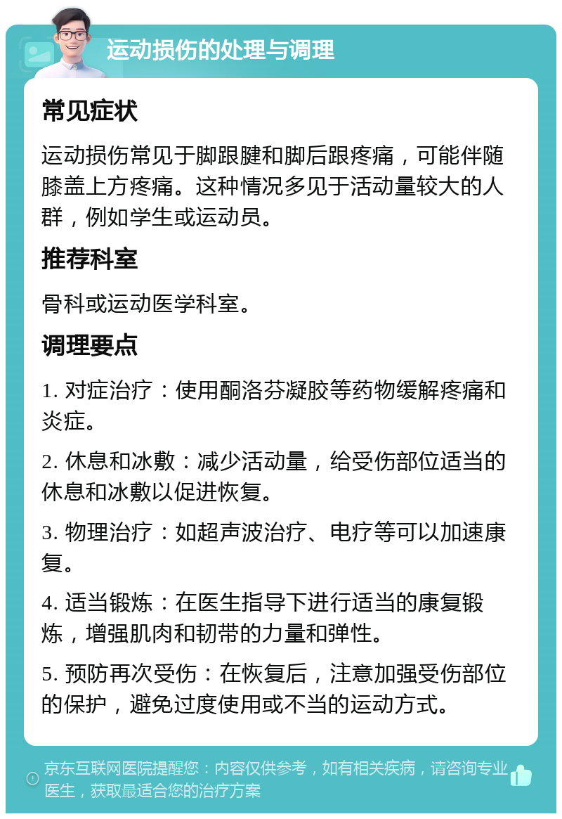 运动损伤的处理与调理 常见症状 运动损伤常见于脚跟腱和脚后跟疼痛，可能伴随膝盖上方疼痛。这种情况多见于活动量较大的人群，例如学生或运动员。 推荐科室 骨科或运动医学科室。 调理要点 1. 对症治疗：使用酮洛芬凝胶等药物缓解疼痛和炎症。 2. 休息和冰敷：减少活动量，给受伤部位适当的休息和冰敷以促进恢复。 3. 物理治疗：如超声波治疗、电疗等可以加速康复。 4. 适当锻炼：在医生指导下进行适当的康复锻炼，增强肌肉和韧带的力量和弹性。 5. 预防再次受伤：在恢复后，注意加强受伤部位的保护，避免过度使用或不当的运动方式。