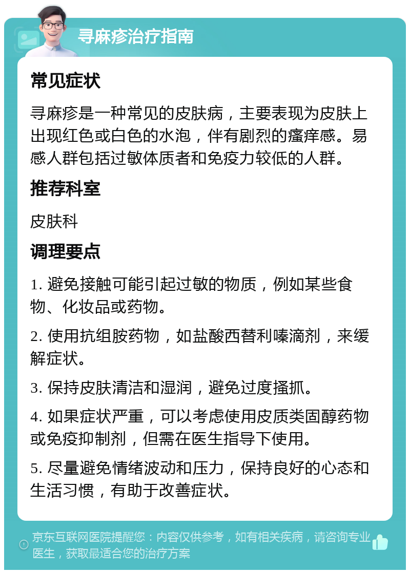 寻麻疹治疗指南 常见症状 寻麻疹是一种常见的皮肤病，主要表现为皮肤上出现红色或白色的水泡，伴有剧烈的瘙痒感。易感人群包括过敏体质者和免疫力较低的人群。 推荐科室 皮肤科 调理要点 1. 避免接触可能引起过敏的物质，例如某些食物、化妆品或药物。 2. 使用抗组胺药物，如盐酸西替利嗪滴剂，来缓解症状。 3. 保持皮肤清洁和湿润，避免过度搔抓。 4. 如果症状严重，可以考虑使用皮质类固醇药物或免疫抑制剂，但需在医生指导下使用。 5. 尽量避免情绪波动和压力，保持良好的心态和生活习惯，有助于改善症状。