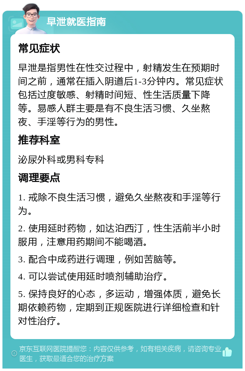 早泄就医指南 常见症状 早泄是指男性在性交过程中，射精发生在预期时间之前，通常在插入阴道后1-3分钟内。常见症状包括过度敏感、射精时间短、性生活质量下降等。易感人群主要是有不良生活习惯、久坐熬夜、手淫等行为的男性。 推荐科室 泌尿外科或男科专科 调理要点 1. 戒除不良生活习惯，避免久坐熬夜和手淫等行为。 2. 使用延时药物，如达泊西汀，性生活前半小时服用，注意用药期间不能喝酒。 3. 配合中成药进行调理，例如苦脑等。 4. 可以尝试使用延时喷剂辅助治疗。 5. 保持良好的心态，多运动，增强体质，避免长期依赖药物，定期到正规医院进行详细检查和针对性治疗。