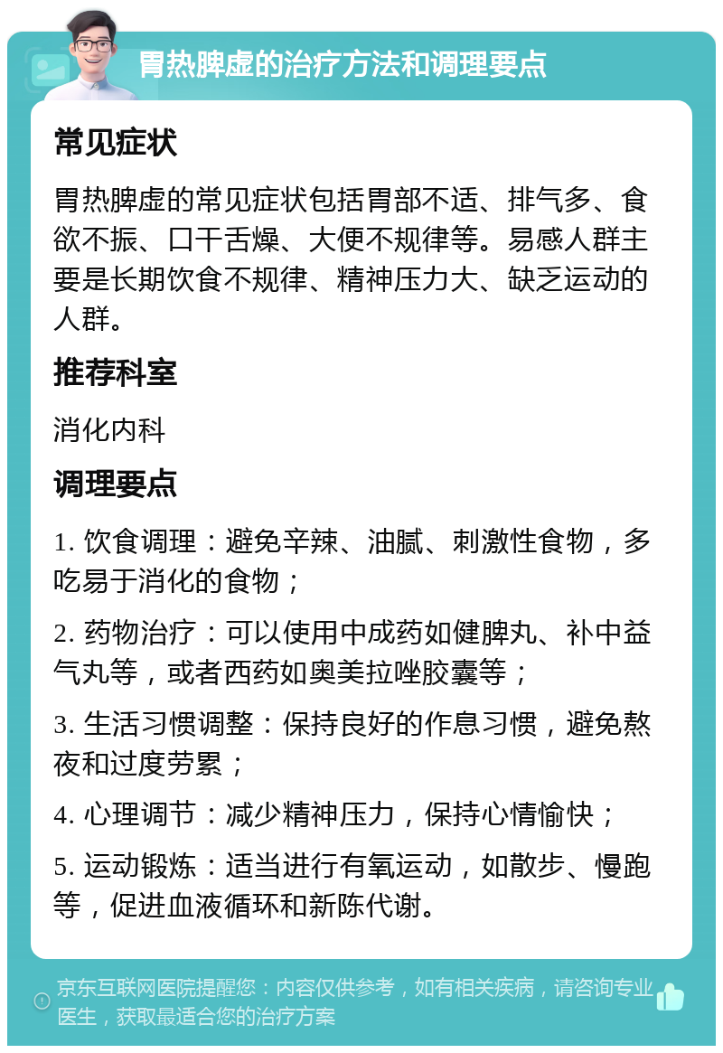 胃热脾虚的治疗方法和调理要点 常见症状 胃热脾虚的常见症状包括胃部不适、排气多、食欲不振、口干舌燥、大便不规律等。易感人群主要是长期饮食不规律、精神压力大、缺乏运动的人群。 推荐科室 消化内科 调理要点 1. 饮食调理：避免辛辣、油腻、刺激性食物，多吃易于消化的食物； 2. 药物治疗：可以使用中成药如健脾丸、补中益气丸等，或者西药如奥美拉唑胶囊等； 3. 生活习惯调整：保持良好的作息习惯，避免熬夜和过度劳累； 4. 心理调节：减少精神压力，保持心情愉快； 5. 运动锻炼：适当进行有氧运动，如散步、慢跑等，促进血液循环和新陈代谢。