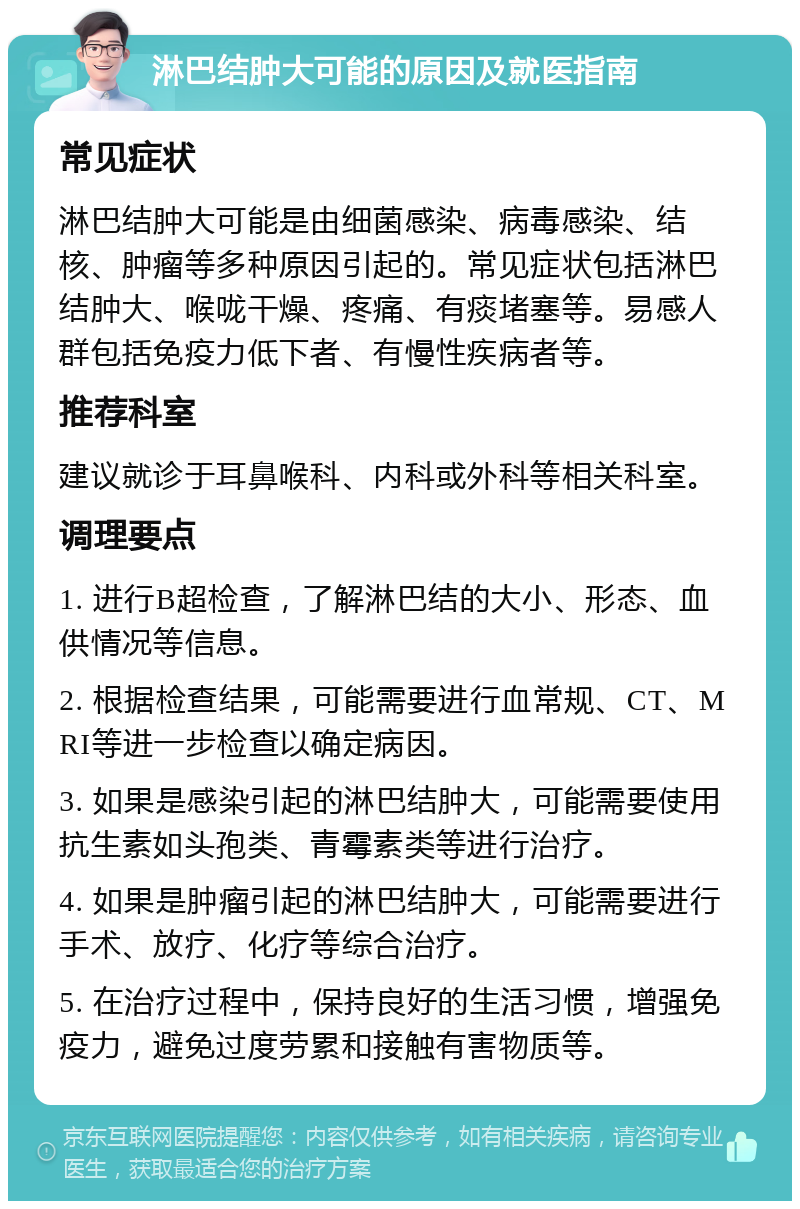 淋巴结肿大可能的原因及就医指南 常见症状 淋巴结肿大可能是由细菌感染、病毒感染、结核、肿瘤等多种原因引起的。常见症状包括淋巴结肿大、喉咙干燥、疼痛、有痰堵塞等。易感人群包括免疫力低下者、有慢性疾病者等。 推荐科室 建议就诊于耳鼻喉科、内科或外科等相关科室。 调理要点 1. 进行B超检查，了解淋巴结的大小、形态、血供情况等信息。 2. 根据检查结果，可能需要进行血常规、CT、MRI等进一步检查以确定病因。 3. 如果是感染引起的淋巴结肿大，可能需要使用抗生素如头孢类、青霉素类等进行治疗。 4. 如果是肿瘤引起的淋巴结肿大，可能需要进行手术、放疗、化疗等综合治疗。 5. 在治疗过程中，保持良好的生活习惯，增强免疫力，避免过度劳累和接触有害物质等。