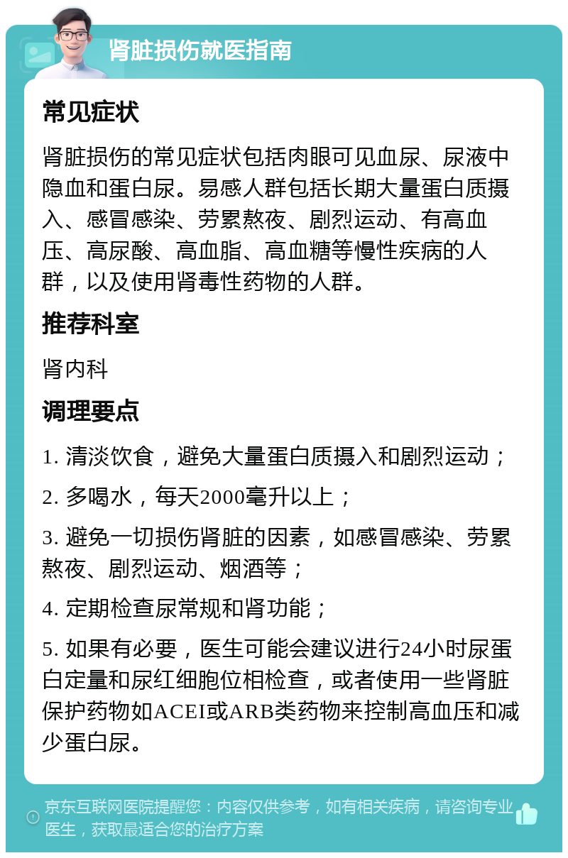 肾脏损伤就医指南 常见症状 肾脏损伤的常见症状包括肉眼可见血尿、尿液中隐血和蛋白尿。易感人群包括长期大量蛋白质摄入、感冒感染、劳累熬夜、剧烈运动、有高血压、高尿酸、高血脂、高血糖等慢性疾病的人群，以及使用肾毒性药物的人群。 推荐科室 肾内科 调理要点 1. 清淡饮食，避免大量蛋白质摄入和剧烈运动； 2. 多喝水，每天2000毫升以上； 3. 避免一切损伤肾脏的因素，如感冒感染、劳累熬夜、剧烈运动、烟酒等； 4. 定期检查尿常规和肾功能； 5. 如果有必要，医生可能会建议进行24小时尿蛋白定量和尿红细胞位相检查，或者使用一些肾脏保护药物如ACEI或ARB类药物来控制高血压和减少蛋白尿。