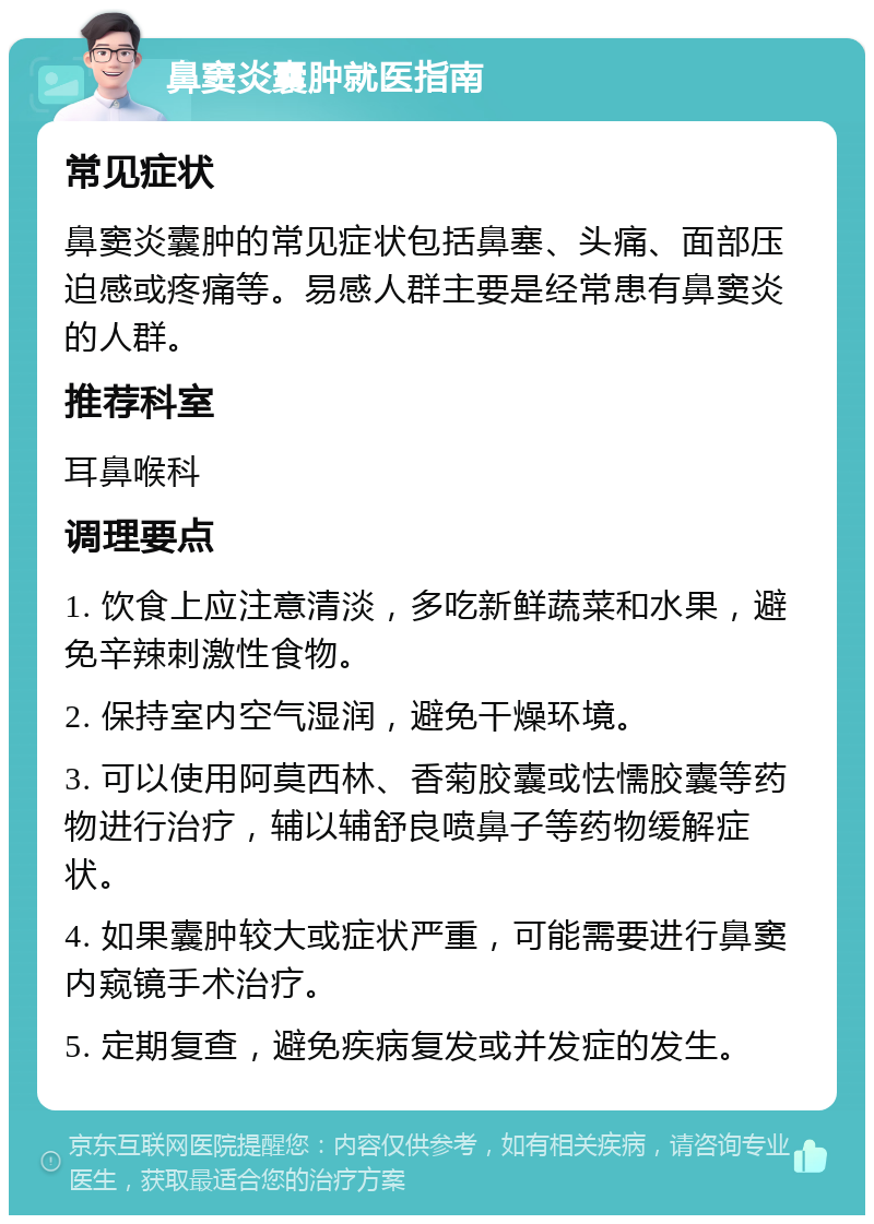 鼻窦炎囊肿就医指南 常见症状 鼻窦炎囊肿的常见症状包括鼻塞、头痛、面部压迫感或疼痛等。易感人群主要是经常患有鼻窦炎的人群。 推荐科室 耳鼻喉科 调理要点 1. 饮食上应注意清淡，多吃新鲜蔬菜和水果，避免辛辣刺激性食物。 2. 保持室内空气湿润，避免干燥环境。 3. 可以使用阿莫西林、香菊胶囊或怯懦胶囊等药物进行治疗，辅以辅舒良喷鼻子等药物缓解症状。 4. 如果囊肿较大或症状严重，可能需要进行鼻窦内窥镜手术治疗。 5. 定期复查，避免疾病复发或并发症的发生。