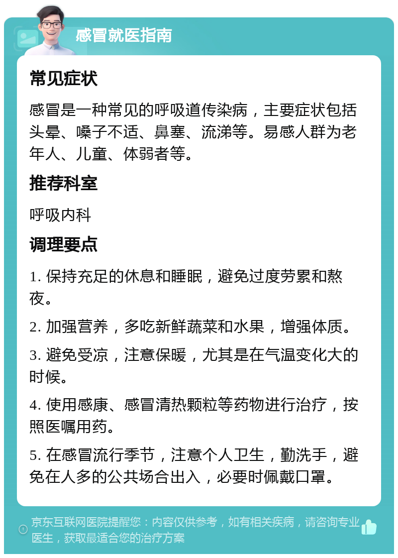 感冒就医指南 常见症状 感冒是一种常见的呼吸道传染病，主要症状包括头晕、嗓子不适、鼻塞、流涕等。易感人群为老年人、儿童、体弱者等。 推荐科室 呼吸内科 调理要点 1. 保持充足的休息和睡眠，避免过度劳累和熬夜。 2. 加强营养，多吃新鲜蔬菜和水果，增强体质。 3. 避免受凉，注意保暖，尤其是在气温变化大的时候。 4. 使用感康、感冒清热颗粒等药物进行治疗，按照医嘱用药。 5. 在感冒流行季节，注意个人卫生，勤洗手，避免在人多的公共场合出入，必要时佩戴口罩。