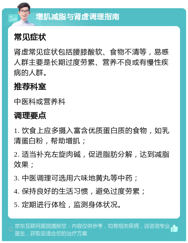 增肌减脂与肾虚调理指南 常见症状 肾虚常见症状包括腰膝酸软、食物不清等，易感人群主要是长期过度劳累、营养不良或有慢性疾病的人群。 推荐科室 中医科或营养科 调理要点 1. 饮食上应多摄入富含优质蛋白质的食物，如乳清蛋白粉，帮助增肌； 2. 适当补充左旋肉碱，促进脂肪分解，达到减脂效果； 3. 中医调理可选用六味地黄丸等中药； 4. 保持良好的生活习惯，避免过度劳累； 5. 定期进行体检，监测身体状况。