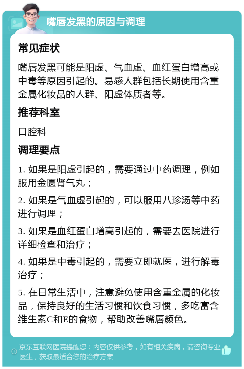 嘴唇发黑的原因与调理 常见症状 嘴唇发黑可能是阳虚、气血虚、血红蛋白增高或中毒等原因引起的。易感人群包括长期使用含重金属化妆品的人群、阳虚体质者等。 推荐科室 口腔科 调理要点 1. 如果是阳虚引起的，需要通过中药调理，例如服用金匮肾气丸； 2. 如果是气血虚引起的，可以服用八珍汤等中药进行调理； 3. 如果是血红蛋白增高引起的，需要去医院进行详细检查和治疗； 4. 如果是中毒引起的，需要立即就医，进行解毒治疗； 5. 在日常生活中，注意避免使用含重金属的化妆品，保持良好的生活习惯和饮食习惯，多吃富含维生素C和E的食物，帮助改善嘴唇颜色。