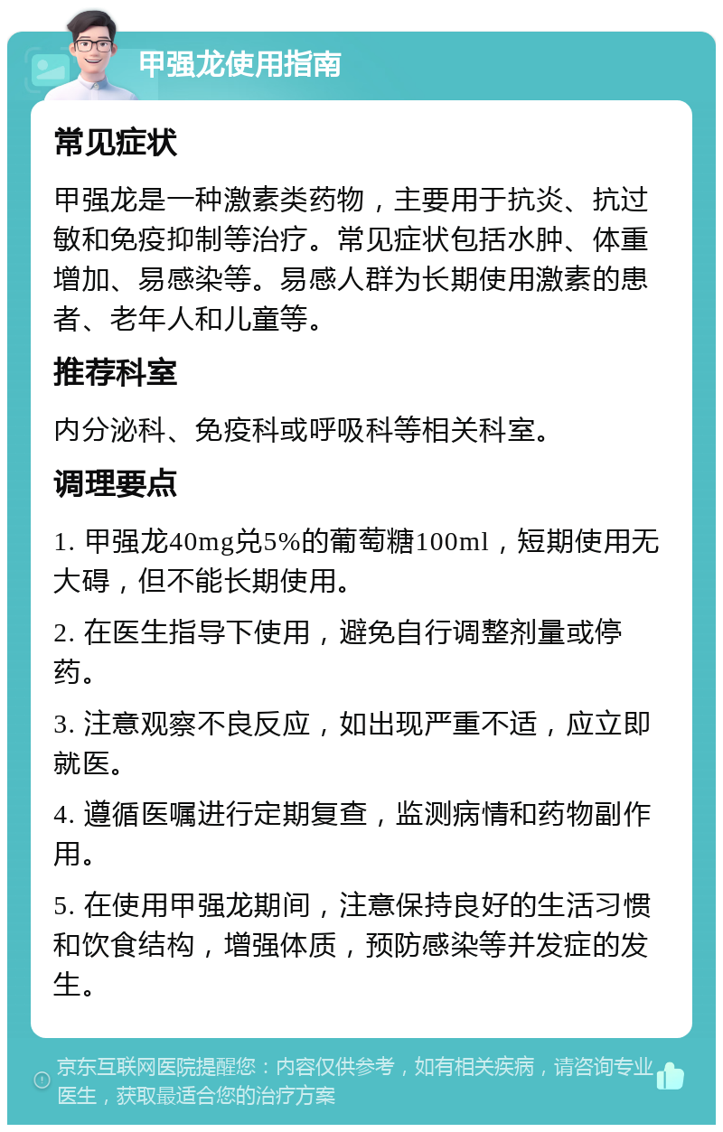 甲强龙使用指南 常见症状 甲强龙是一种激素类药物，主要用于抗炎、抗过敏和免疫抑制等治疗。常见症状包括水肿、体重增加、易感染等。易感人群为长期使用激素的患者、老年人和儿童等。 推荐科室 内分泌科、免疫科或呼吸科等相关科室。 调理要点 1. 甲强龙40mg兑5%的葡萄糖100ml，短期使用无大碍，但不能长期使用。 2. 在医生指导下使用，避免自行调整剂量或停药。 3. 注意观察不良反应，如出现严重不适，应立即就医。 4. 遵循医嘱进行定期复查，监测病情和药物副作用。 5. 在使用甲强龙期间，注意保持良好的生活习惯和饮食结构，增强体质，预防感染等并发症的发生。