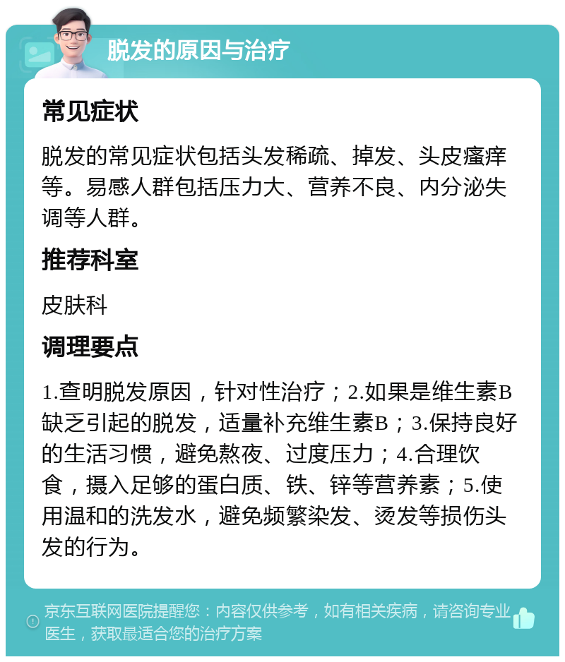 脱发的原因与治疗 常见症状 脱发的常见症状包括头发稀疏、掉发、头皮瘙痒等。易感人群包括压力大、营养不良、内分泌失调等人群。 推荐科室 皮肤科 调理要点 1.查明脱发原因，针对性治疗；2.如果是维生素B缺乏引起的脱发，适量补充维生素B；3.保持良好的生活习惯，避免熬夜、过度压力；4.合理饮食，摄入足够的蛋白质、铁、锌等营养素；5.使用温和的洗发水，避免频繁染发、烫发等损伤头发的行为。