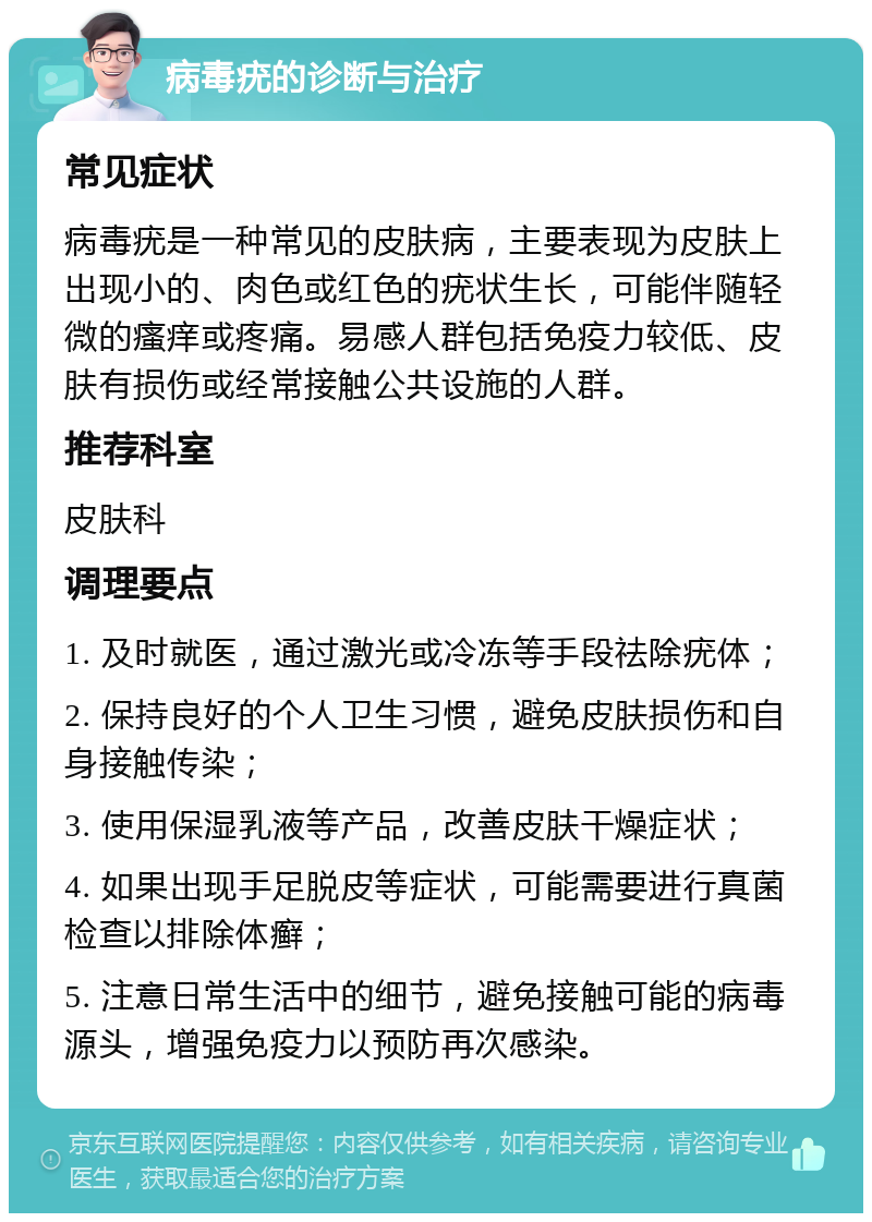 病毒疣的诊断与治疗 常见症状 病毒疣是一种常见的皮肤病，主要表现为皮肤上出现小的、肉色或红色的疣状生长，可能伴随轻微的瘙痒或疼痛。易感人群包括免疫力较低、皮肤有损伤或经常接触公共设施的人群。 推荐科室 皮肤科 调理要点 1. 及时就医，通过激光或冷冻等手段祛除疣体； 2. 保持良好的个人卫生习惯，避免皮肤损伤和自身接触传染； 3. 使用保湿乳液等产品，改善皮肤干燥症状； 4. 如果出现手足脱皮等症状，可能需要进行真菌检查以排除体癣； 5. 注意日常生活中的细节，避免接触可能的病毒源头，增强免疫力以预防再次感染。