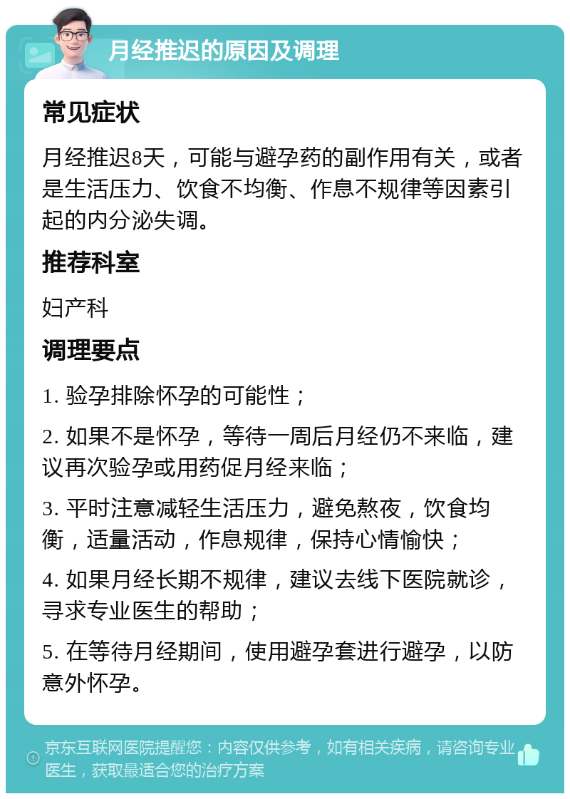 月经推迟的原因及调理 常见症状 月经推迟8天，可能与避孕药的副作用有关，或者是生活压力、饮食不均衡、作息不规律等因素引起的内分泌失调。 推荐科室 妇产科 调理要点 1. 验孕排除怀孕的可能性； 2. 如果不是怀孕，等待一周后月经仍不来临，建议再次验孕或用药促月经来临； 3. 平时注意减轻生活压力，避免熬夜，饮食均衡，适量活动，作息规律，保持心情愉快； 4. 如果月经长期不规律，建议去线下医院就诊，寻求专业医生的帮助； 5. 在等待月经期间，使用避孕套进行避孕，以防意外怀孕。