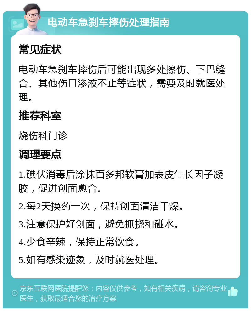 电动车急刹车摔伤处理指南 常见症状 电动车急刹车摔伤后可能出现多处擦伤、下巴缝合、其他伤口渗液不止等症状，需要及时就医处理。 推荐科室 烧伤科门诊 调理要点 1.碘伏消毒后涂抹百多邦软膏加表皮生长因子凝胶，促进创面愈合。 2.每2天换药一次，保持创面清洁干燥。 3.注意保护好创面，避免抓挠和碰水。 4.少食辛辣，保持正常饮食。 5.如有感染迹象，及时就医处理。