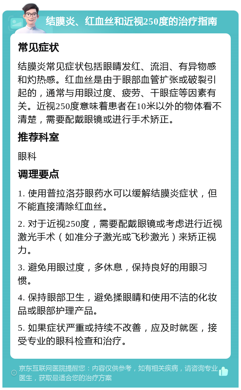 结膜炎、红血丝和近视250度的治疗指南 常见症状 结膜炎常见症状包括眼睛发红、流泪、有异物感和灼热感。红血丝是由于眼部血管扩张或破裂引起的，通常与用眼过度、疲劳、干眼症等因素有关。近视250度意味着患者在10米以外的物体看不清楚，需要配戴眼镜或进行手术矫正。 推荐科室 眼科 调理要点 1. 使用普拉洛芬眼药水可以缓解结膜炎症状，但不能直接清除红血丝。 2. 对于近视250度，需要配戴眼镜或考虑进行近视激光手术（如准分子激光或飞秒激光）来矫正视力。 3. 避免用眼过度，多休息，保持良好的用眼习惯。 4. 保持眼部卫生，避免揉眼睛和使用不洁的化妆品或眼部护理产品。 5. 如果症状严重或持续不改善，应及时就医，接受专业的眼科检查和治疗。