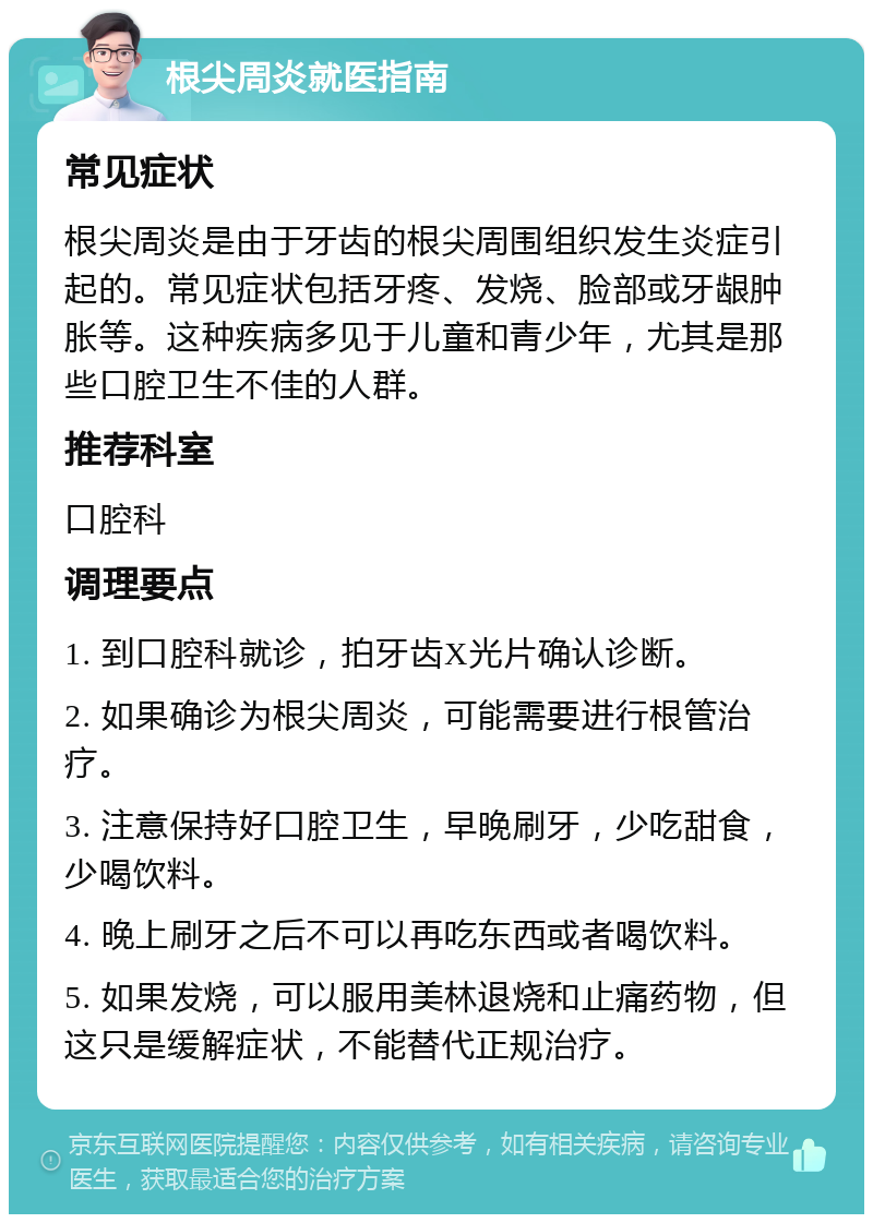 根尖周炎就医指南 常见症状 根尖周炎是由于牙齿的根尖周围组织发生炎症引起的。常见症状包括牙疼、发烧、脸部或牙龈肿胀等。这种疾病多见于儿童和青少年，尤其是那些口腔卫生不佳的人群。 推荐科室 口腔科 调理要点 1. 到口腔科就诊，拍牙齿X光片确认诊断。 2. 如果确诊为根尖周炎，可能需要进行根管治疗。 3. 注意保持好口腔卫生，早晚刷牙，少吃甜食，少喝饮料。 4. 晚上刷牙之后不可以再吃东西或者喝饮料。 5. 如果发烧，可以服用美林退烧和止痛药物，但这只是缓解症状，不能替代正规治疗。