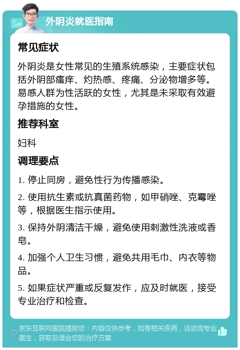 外阴炎就医指南 常见症状 外阴炎是女性常见的生殖系统感染，主要症状包括外阴部瘙痒、灼热感、疼痛、分泌物增多等。易感人群为性活跃的女性，尤其是未采取有效避孕措施的女性。 推荐科室 妇科 调理要点 1. 停止同房，避免性行为传播感染。 2. 使用抗生素或抗真菌药物，如甲硝唑、克霉唑等，根据医生指示使用。 3. 保持外阴清洁干燥，避免使用刺激性洗液或香皂。 4. 加强个人卫生习惯，避免共用毛巾、内衣等物品。 5. 如果症状严重或反复发作，应及时就医，接受专业治疗和检查。