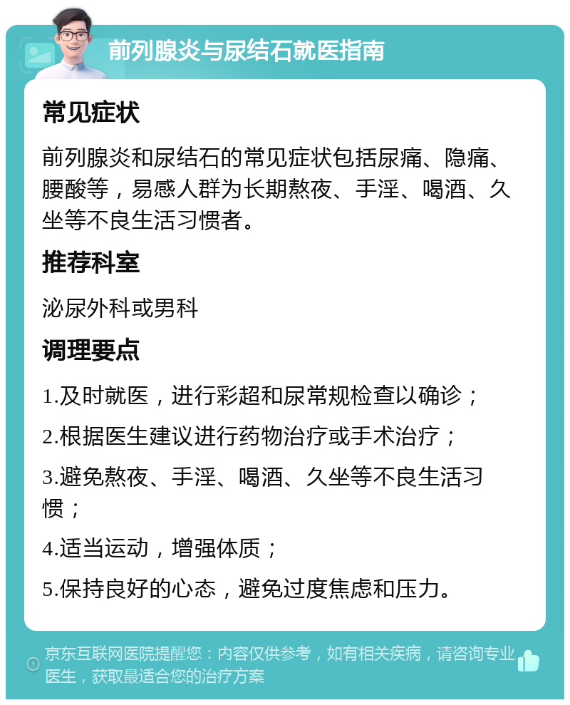 前列腺炎与尿结石就医指南 常见症状 前列腺炎和尿结石的常见症状包括尿痛、隐痛、腰酸等，易感人群为长期熬夜、手淫、喝酒、久坐等不良生活习惯者。 推荐科室 泌尿外科或男科 调理要点 1.及时就医，进行彩超和尿常规检查以确诊； 2.根据医生建议进行药物治疗或手术治疗； 3.避免熬夜、手淫、喝酒、久坐等不良生活习惯； 4.适当运动，增强体质； 5.保持良好的心态，避免过度焦虑和压力。