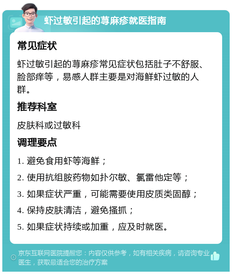 虾过敏引起的荨麻疹就医指南 常见症状 虾过敏引起的荨麻疹常见症状包括肚子不舒服、脸部痒等，易感人群主要是对海鲜虾过敏的人群。 推荐科室 皮肤科或过敏科 调理要点 1. 避免食用虾等海鲜； 2. 使用抗组胺药物如扑尔敏、氯雷他定等； 3. 如果症状严重，可能需要使用皮质类固醇； 4. 保持皮肤清洁，避免搔抓； 5. 如果症状持续或加重，应及时就医。