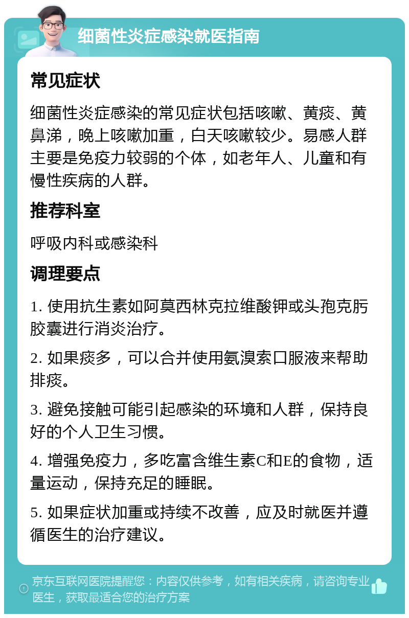 细菌性炎症感染就医指南 常见症状 细菌性炎症感染的常见症状包括咳嗽、黄痰、黄鼻涕，晚上咳嗽加重，白天咳嗽较少。易感人群主要是免疫力较弱的个体，如老年人、儿童和有慢性疾病的人群。 推荐科室 呼吸内科或感染科 调理要点 1. 使用抗生素如阿莫西林克拉维酸钾或头孢克肟胶囊进行消炎治疗。 2. 如果痰多，可以合并使用氨溴索口服液来帮助排痰。 3. 避免接触可能引起感染的环境和人群，保持良好的个人卫生习惯。 4. 增强免疫力，多吃富含维生素C和E的食物，适量运动，保持充足的睡眠。 5. 如果症状加重或持续不改善，应及时就医并遵循医生的治疗建议。