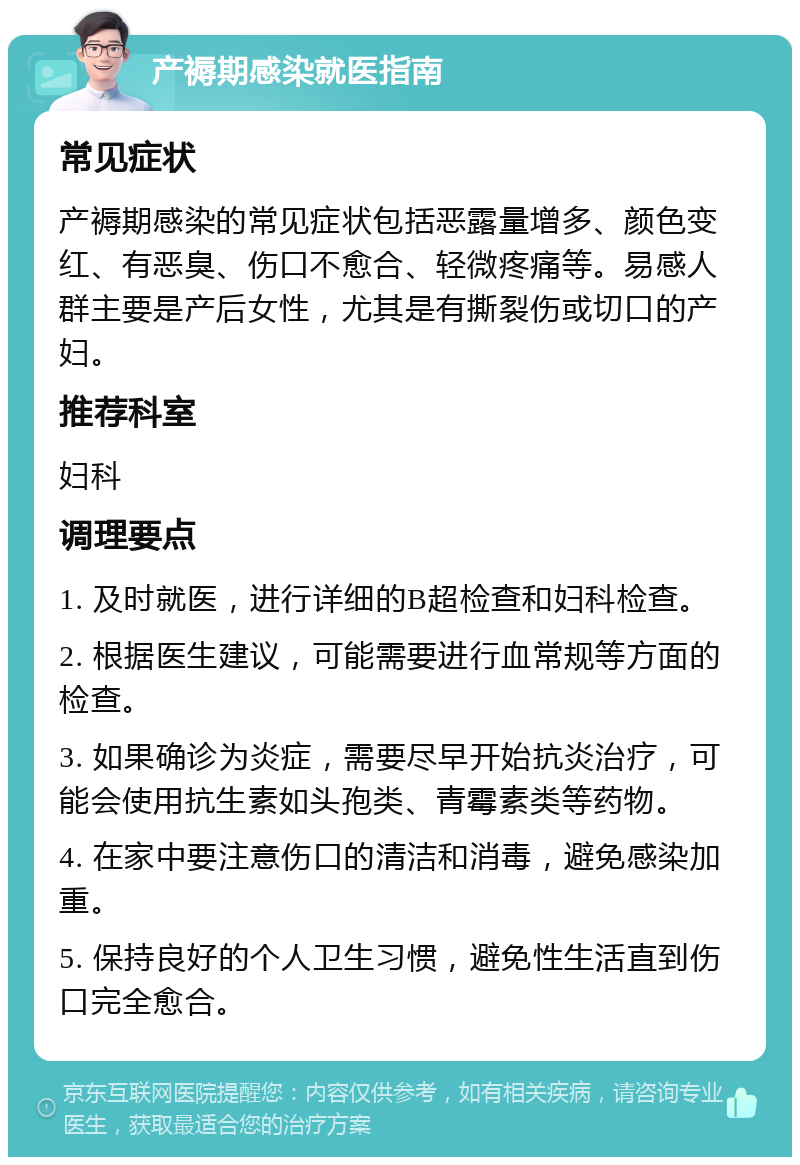 产褥期感染就医指南 常见症状 产褥期感染的常见症状包括恶露量增多、颜色变红、有恶臭、伤口不愈合、轻微疼痛等。易感人群主要是产后女性，尤其是有撕裂伤或切口的产妇。 推荐科室 妇科 调理要点 1. 及时就医，进行详细的B超检查和妇科检查。 2. 根据医生建议，可能需要进行血常规等方面的检查。 3. 如果确诊为炎症，需要尽早开始抗炎治疗，可能会使用抗生素如头孢类、青霉素类等药物。 4. 在家中要注意伤口的清洁和消毒，避免感染加重。 5. 保持良好的个人卫生习惯，避免性生活直到伤口完全愈合。