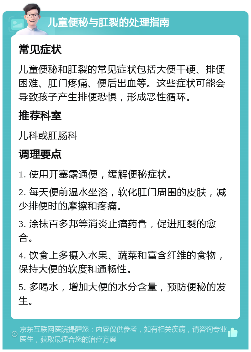 儿童便秘与肛裂的处理指南 常见症状 儿童便秘和肛裂的常见症状包括大便干硬、排便困难、肛门疼痛、便后出血等。这些症状可能会导致孩子产生排便恐惧，形成恶性循环。 推荐科室 儿科或肛肠科 调理要点 1. 使用开塞露通便，缓解便秘症状。 2. 每天便前温水坐浴，软化肛门周围的皮肤，减少排便时的摩擦和疼痛。 3. 涂抹百多邦等消炎止痛药膏，促进肛裂的愈合。 4. 饮食上多摄入水果、蔬菜和富含纤维的食物，保持大便的软度和通畅性。 5. 多喝水，增加大便的水分含量，预防便秘的发生。