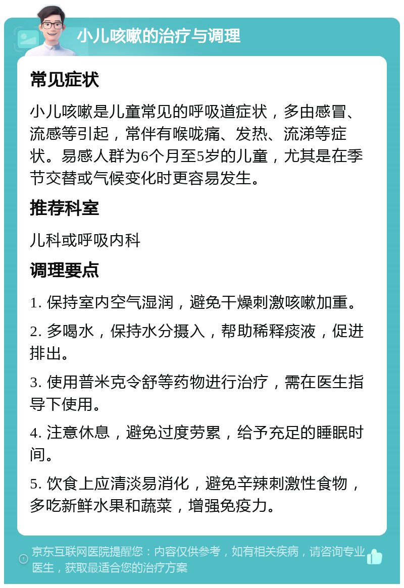 小儿咳嗽的治疗与调理 常见症状 小儿咳嗽是儿童常见的呼吸道症状，多由感冒、流感等引起，常伴有喉咙痛、发热、流涕等症状。易感人群为6个月至5岁的儿童，尤其是在季节交替或气候变化时更容易发生。 推荐科室 儿科或呼吸内科 调理要点 1. 保持室内空气湿润，避免干燥刺激咳嗽加重。 2. 多喝水，保持水分摄入，帮助稀释痰液，促进排出。 3. 使用普米克令舒等药物进行治疗，需在医生指导下使用。 4. 注意休息，避免过度劳累，给予充足的睡眠时间。 5. 饮食上应清淡易消化，避免辛辣刺激性食物，多吃新鲜水果和蔬菜，增强免疫力。