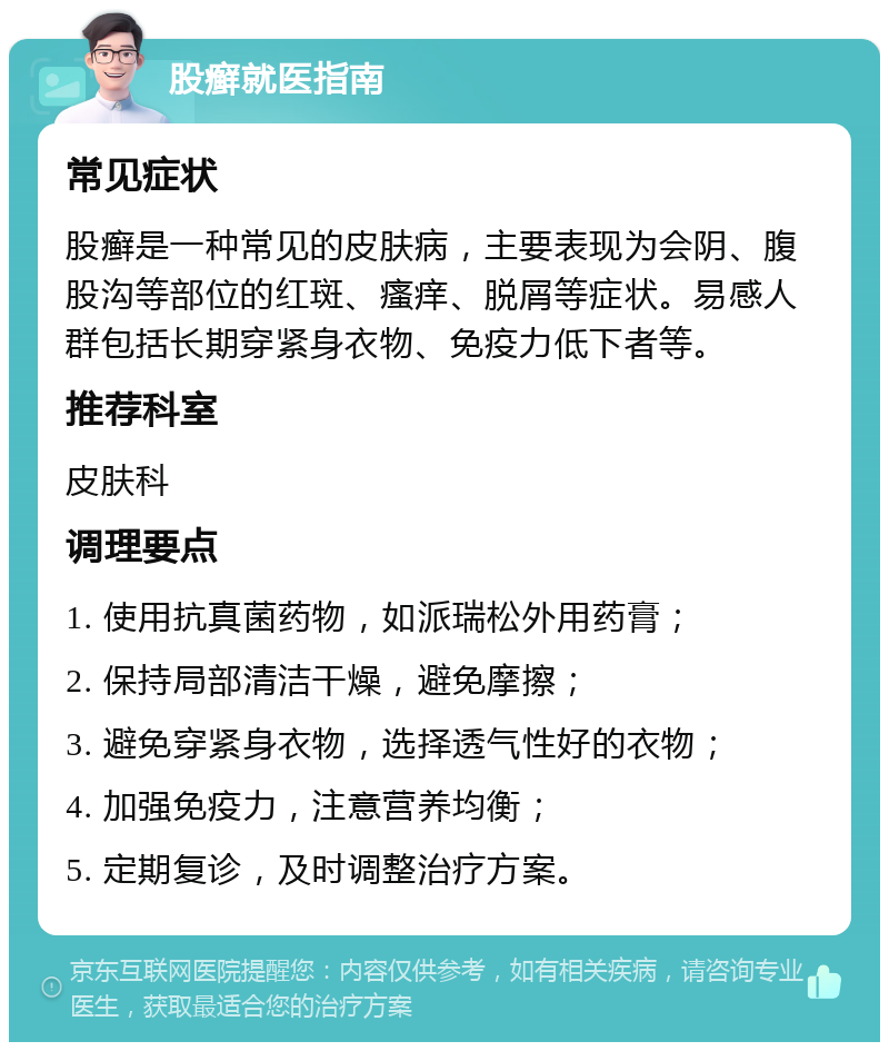 股癣就医指南 常见症状 股癣是一种常见的皮肤病，主要表现为会阴、腹股沟等部位的红斑、瘙痒、脱屑等症状。易感人群包括长期穿紧身衣物、免疫力低下者等。 推荐科室 皮肤科 调理要点 1. 使用抗真菌药物，如派瑞松外用药膏； 2. 保持局部清洁干燥，避免摩擦； 3. 避免穿紧身衣物，选择透气性好的衣物； 4. 加强免疫力，注意营养均衡； 5. 定期复诊，及时调整治疗方案。