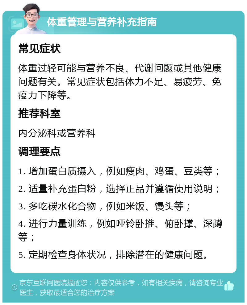 体重管理与营养补充指南 常见症状 体重过轻可能与营养不良、代谢问题或其他健康问题有关。常见症状包括体力不足、易疲劳、免疫力下降等。 推荐科室 内分泌科或营养科 调理要点 1. 增加蛋白质摄入，例如瘦肉、鸡蛋、豆类等； 2. 适量补充蛋白粉，选择正品并遵循使用说明； 3. 多吃碳水化合物，例如米饭、馒头等； 4. 进行力量训练，例如哑铃卧推、俯卧撑、深蹲等； 5. 定期检查身体状况，排除潜在的健康问题。