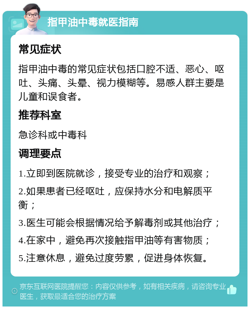 指甲油中毒就医指南 常见症状 指甲油中毒的常见症状包括口腔不适、恶心、呕吐、头痛、头晕、视力模糊等。易感人群主要是儿童和误食者。 推荐科室 急诊科或中毒科 调理要点 1.立即到医院就诊，接受专业的治疗和观察； 2.如果患者已经呕吐，应保持水分和电解质平衡； 3.医生可能会根据情况给予解毒剂或其他治疗； 4.在家中，避免再次接触指甲油等有害物质； 5.注意休息，避免过度劳累，促进身体恢复。