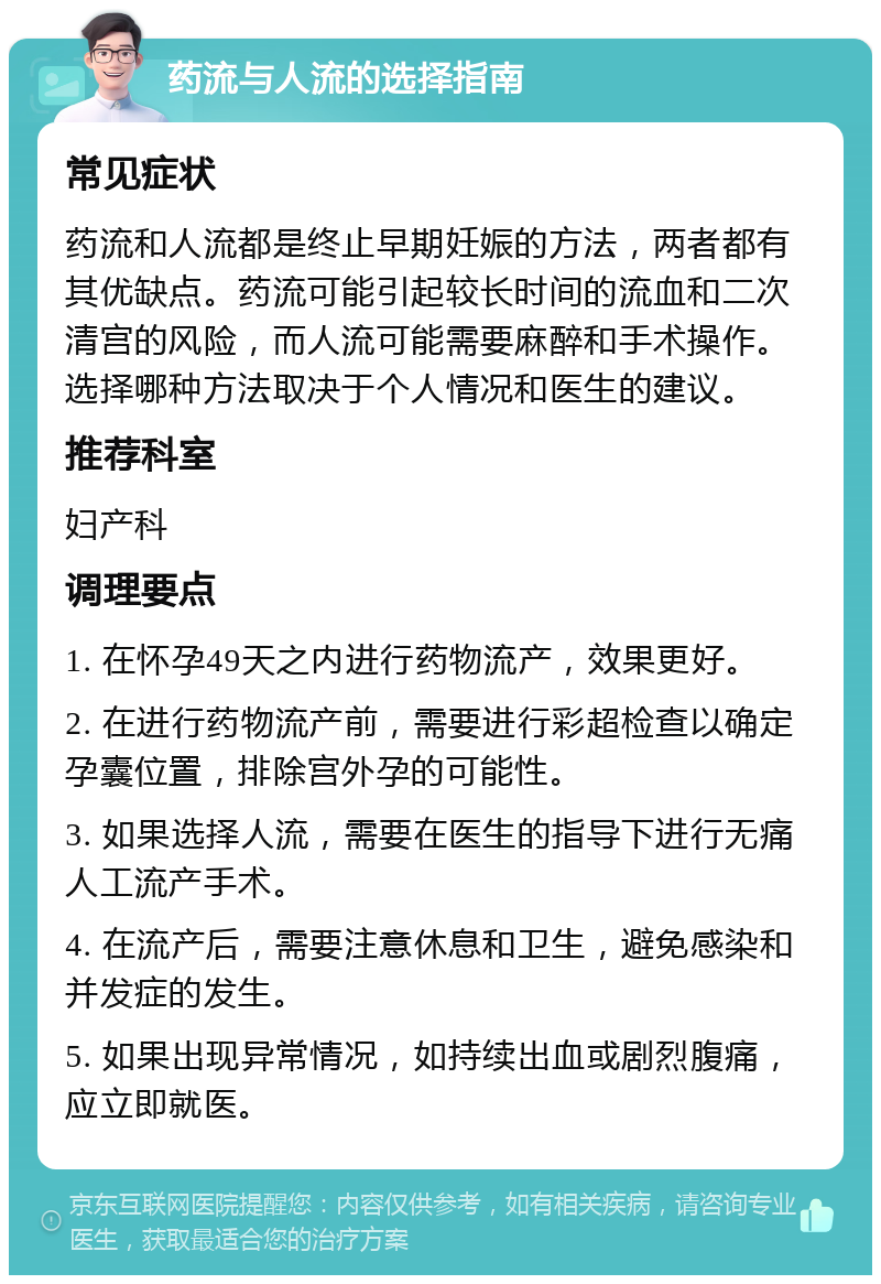 药流与人流的选择指南 常见症状 药流和人流都是终止早期妊娠的方法，两者都有其优缺点。药流可能引起较长时间的流血和二次清宫的风险，而人流可能需要麻醉和手术操作。选择哪种方法取决于个人情况和医生的建议。 推荐科室 妇产科 调理要点 1. 在怀孕49天之内进行药物流产，效果更好。 2. 在进行药物流产前，需要进行彩超检查以确定孕囊位置，排除宫外孕的可能性。 3. 如果选择人流，需要在医生的指导下进行无痛人工流产手术。 4. 在流产后，需要注意休息和卫生，避免感染和并发症的发生。 5. 如果出现异常情况，如持续出血或剧烈腹痛，应立即就医。