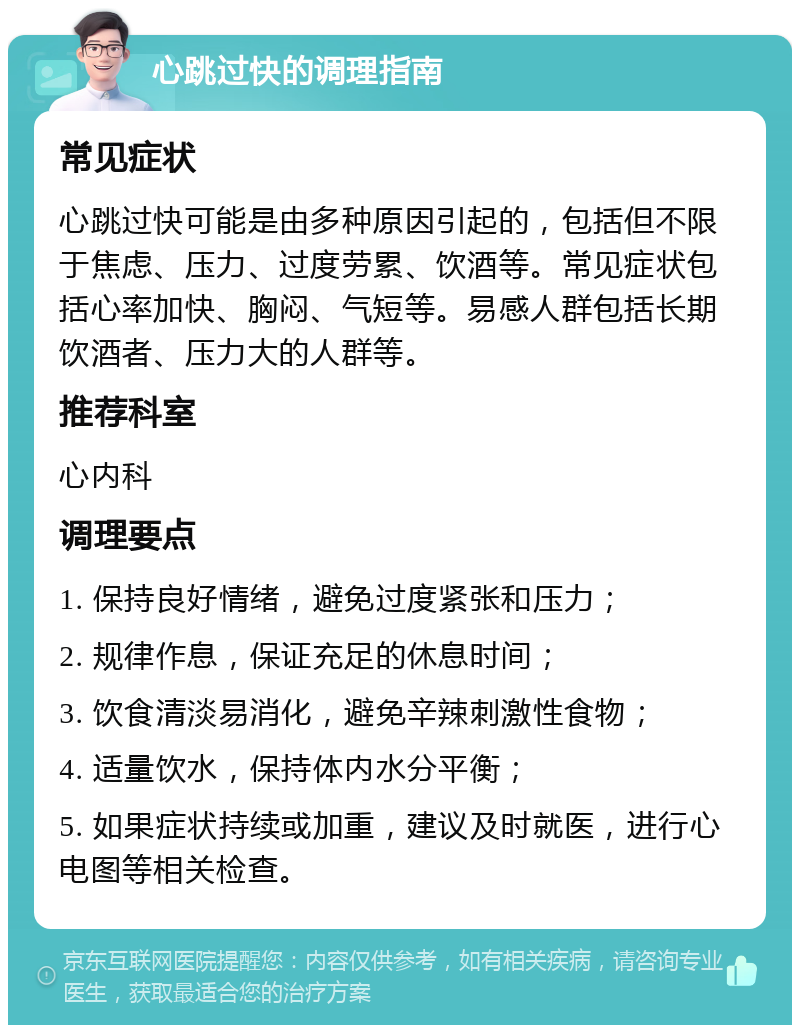 心跳过快的调理指南 常见症状 心跳过快可能是由多种原因引起的，包括但不限于焦虑、压力、过度劳累、饮酒等。常见症状包括心率加快、胸闷、气短等。易感人群包括长期饮酒者、压力大的人群等。 推荐科室 心内科 调理要点 1. 保持良好情绪，避免过度紧张和压力； 2. 规律作息，保证充足的休息时间； 3. 饮食清淡易消化，避免辛辣刺激性食物； 4. 适量饮水，保持体内水分平衡； 5. 如果症状持续或加重，建议及时就医，进行心电图等相关检查。