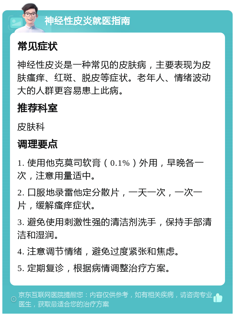 神经性皮炎就医指南 常见症状 神经性皮炎是一种常见的皮肤病，主要表现为皮肤瘙痒、红斑、脱皮等症状。老年人、情绪波动大的人群更容易患上此病。 推荐科室 皮肤科 调理要点 1. 使用他克莫司软膏（0.1%）外用，早晚各一次，注意用量适中。 2. 口服地录雷他定分散片，一天一次，一次一片，缓解瘙痒症状。 3. 避免使用刺激性强的清洁剂洗手，保持手部清洁和湿润。 4. 注意调节情绪，避免过度紧张和焦虑。 5. 定期复诊，根据病情调整治疗方案。