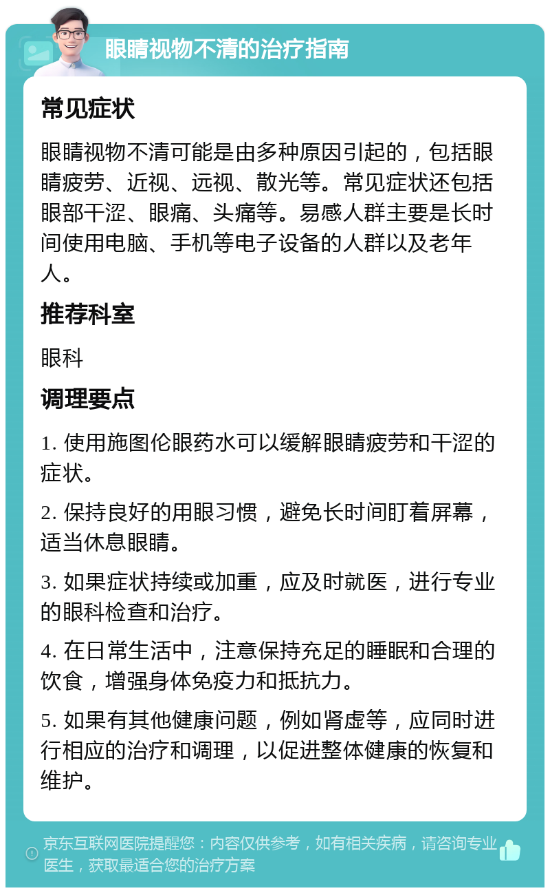 眼睛视物不清的治疗指南 常见症状 眼睛视物不清可能是由多种原因引起的，包括眼睛疲劳、近视、远视、散光等。常见症状还包括眼部干涩、眼痛、头痛等。易感人群主要是长时间使用电脑、手机等电子设备的人群以及老年人。 推荐科室 眼科 调理要点 1. 使用施图伦眼药水可以缓解眼睛疲劳和干涩的症状。 2. 保持良好的用眼习惯，避免长时间盯着屏幕，适当休息眼睛。 3. 如果症状持续或加重，应及时就医，进行专业的眼科检查和治疗。 4. 在日常生活中，注意保持充足的睡眠和合理的饮食，增强身体免疫力和抵抗力。 5. 如果有其他健康问题，例如肾虚等，应同时进行相应的治疗和调理，以促进整体健康的恢复和维护。