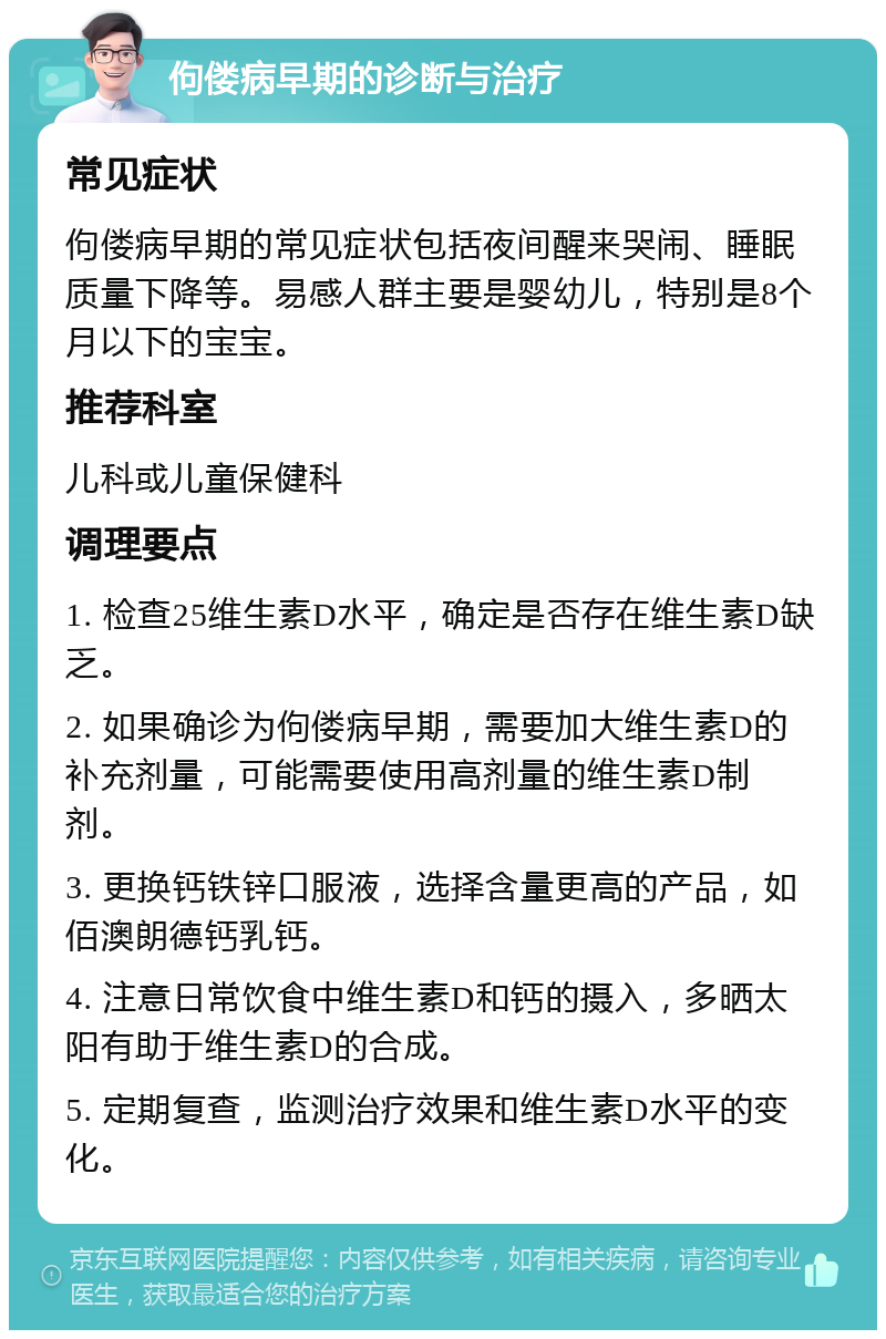 佝偻病早期的诊断与治疗 常见症状 佝偻病早期的常见症状包括夜间醒来哭闹、睡眠质量下降等。易感人群主要是婴幼儿，特别是8个月以下的宝宝。 推荐科室 儿科或儿童保健科 调理要点 1. 检查25维生素D水平，确定是否存在维生素D缺乏。 2. 如果确诊为佝偻病早期，需要加大维生素D的补充剂量，可能需要使用高剂量的维生素D制剂。 3. 更换钙铁锌口服液，选择含量更高的产品，如佰澳朗德钙乳钙。 4. 注意日常饮食中维生素D和钙的摄入，多晒太阳有助于维生素D的合成。 5. 定期复查，监测治疗效果和维生素D水平的变化。