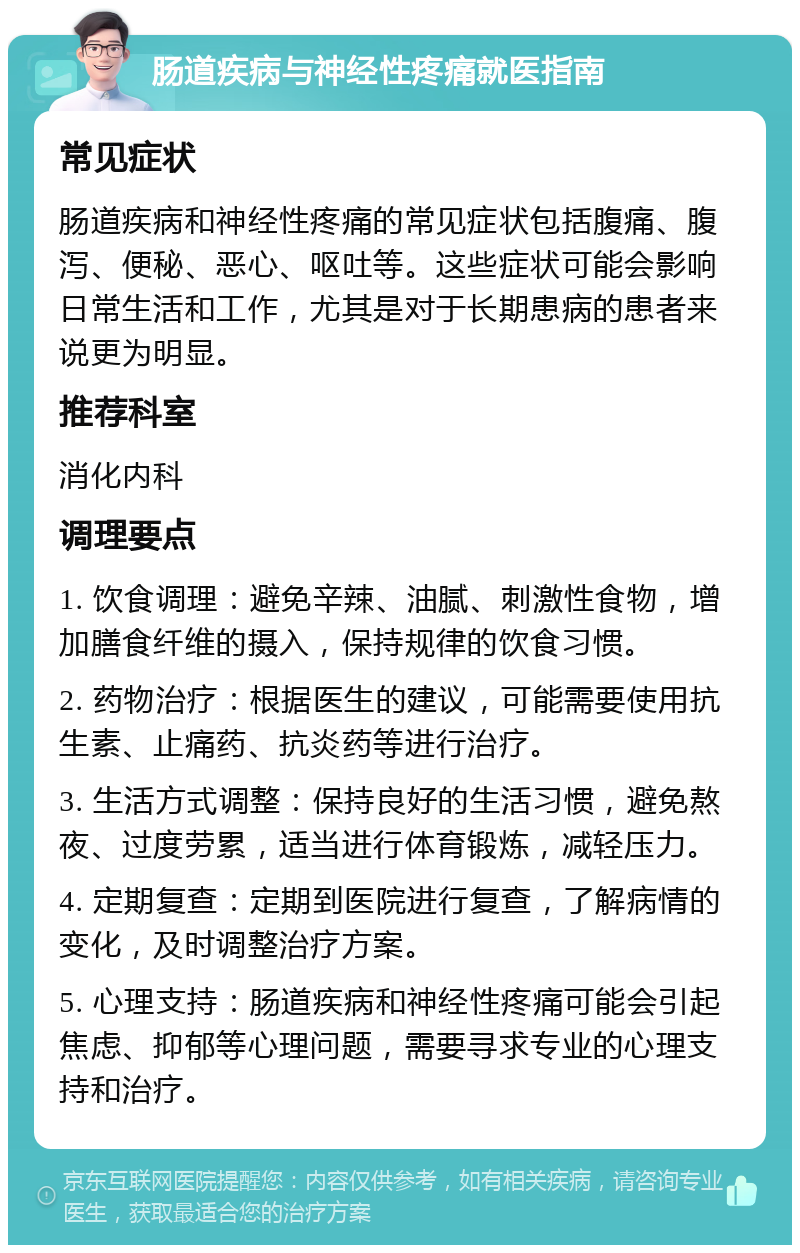 肠道疾病与神经性疼痛就医指南 常见症状 肠道疾病和神经性疼痛的常见症状包括腹痛、腹泻、便秘、恶心、呕吐等。这些症状可能会影响日常生活和工作，尤其是对于长期患病的患者来说更为明显。 推荐科室 消化内科 调理要点 1. 饮食调理：避免辛辣、油腻、刺激性食物，增加膳食纤维的摄入，保持规律的饮食习惯。 2. 药物治疗：根据医生的建议，可能需要使用抗生素、止痛药、抗炎药等进行治疗。 3. 生活方式调整：保持良好的生活习惯，避免熬夜、过度劳累，适当进行体育锻炼，减轻压力。 4. 定期复查：定期到医院进行复查，了解病情的变化，及时调整治疗方案。 5. 心理支持：肠道疾病和神经性疼痛可能会引起焦虑、抑郁等心理问题，需要寻求专业的心理支持和治疗。