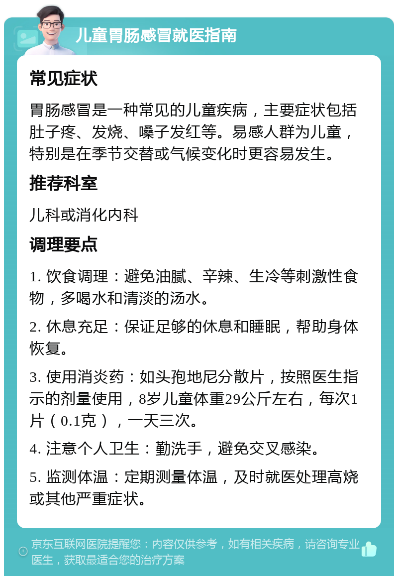 儿童胃肠感冒就医指南 常见症状 胃肠感冒是一种常见的儿童疾病，主要症状包括肚子疼、发烧、嗓子发红等。易感人群为儿童，特别是在季节交替或气候变化时更容易发生。 推荐科室 儿科或消化内科 调理要点 1. 饮食调理：避免油腻、辛辣、生冷等刺激性食物，多喝水和清淡的汤水。 2. 休息充足：保证足够的休息和睡眠，帮助身体恢复。 3. 使用消炎药：如头孢地尼分散片，按照医生指示的剂量使用，8岁儿童体重29公斤左右，每次1片（0.1克），一天三次。 4. 注意个人卫生：勤洗手，避免交叉感染。 5. 监测体温：定期测量体温，及时就医处理高烧或其他严重症状。