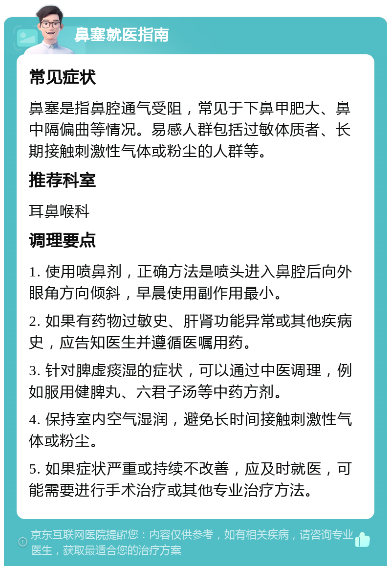 鼻塞就医指南 常见症状 鼻塞是指鼻腔通气受阻，常见于下鼻甲肥大、鼻中隔偏曲等情况。易感人群包括过敏体质者、长期接触刺激性气体或粉尘的人群等。 推荐科室 耳鼻喉科 调理要点 1. 使用喷鼻剂，正确方法是喷头进入鼻腔后向外眼角方向倾斜，早晨使用副作用最小。 2. 如果有药物过敏史、肝肾功能异常或其他疾病史，应告知医生并遵循医嘱用药。 3. 针对脾虚痰湿的症状，可以通过中医调理，例如服用健脾丸、六君子汤等中药方剂。 4. 保持室内空气湿润，避免长时间接触刺激性气体或粉尘。 5. 如果症状严重或持续不改善，应及时就医，可能需要进行手术治疗或其他专业治疗方法。